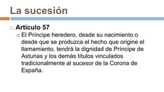 La sucesión
 Artículo 57
 El Príncipe heredero, desde su nacimiento o
desde que se produzca el hecho que origine el
llamamiento, tendrá la dignidad de Príncipe de
Asturias y los demás títulos vinculados
tradicionalmente al sucesor de la Corona de
España.
 