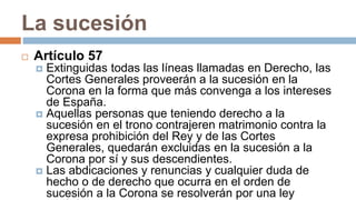 La sucesión
 Artículo 57
 Extinguidas todas las líneas llamadas en Derecho, las
Cortes Generales proveerán a la sucesión en la
Corona en la forma que más convenga a los intereses
de España.
 Aquellas personas que teniendo derecho a la
sucesión en el trono contrajeren matrimonio contra la
expresa prohibición del Rey y de las Cortes
Generales, quedarán excluidas en la sucesión a la
Corona por sí y sus descendientes.
 Las abdicaciones y renuncias y cualquier duda de
hecho o de derecho que ocurra en el orden de
sucesión a la Corona se resolverán por una ley
 