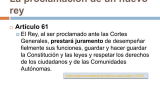 La proclamación de un nuevo
rey
 Artículo 61
 El Rey, al ser proclamado ante las Cortes
Generales, prestará juramento de desempeñar
fielmente sus funciones, guardar y hacer guardar
la Constitución y las leyes y respetar los derechos
de los ciudadanos y de las Comunidades
Autónomas.
Vídeo sobre la proclamación del rey Juan Carlos I (1975)
 