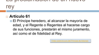 La proclamación de un nuevo
rey
 Artículo 61
 El Príncipe heredero, al alcanzar la mayoría de
edad, y el Regente o Regentes al hacerse cargo
de sus funciones, prestarán el mismo juramento,
así como el de fidelidad al Rey.
Vídeo sobre la jura del Príncipe de Asturias
 