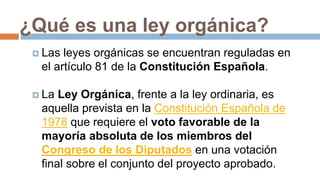 ¿Qué es una ley orgánica?
 Las leyes orgánicas se encuentran reguladas en
el artículo 81 de la Constitución Española.
 La Ley Orgánica, frente a la ley ordinaria, es
aquella prevista en la Constitución Española de
1978 que requiere el voto favorable de la
mayoría absoluta de los miembros del
Congreso de los Diputados en una votación
final sobre el conjunto del proyecto aprobado.
 