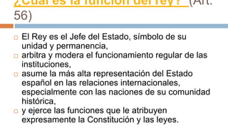 ¿Cuál es la función del rey? (Art.
56)
 El Rey es el Jefe del Estado, símbolo de su
unidad y permanencia,
 arbitra y modera el funcionamiento regular de las
instituciones,
 asume la más alta representación del Estado
español en las relaciones internacionales,
especialmente con las naciones de su comunidad
histórica,
 y ejerce las funciones que le atribuyen
expresamente la Constitución y las leyes.
 
