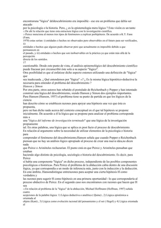 encontraruna "lógica" deldescubrimiento era imposible - ese era un problema que debía ser
atacado
por la psicología o la historia. Pero, ¿ es la epistemología mera lógica ? Esta visión es un tanto
12 De ahí la relación que tiene esta estructura lógica con la investigación científica.
13 Peircemenciona al menos tres tipos de fenómenos a explicar porhipótesis. De acuerdo a K.T. Fann
(Fann,
1970) estas serían: i) entidades o hechos no observados pero observables en el futuro para ser verificados,
ii)
entidades o hechos que alguien pudo observar pero que actualmente es imposible debido a que
permanecen en
el pasado, y iii) entidades o hechos que son inobservables en la práctica ya que están más allá de la
percepción
directa de los sentidos.
17
cuestionable. Desde este punto de vista, el análisis epistemológico del descubrimiento científico
puede fracasar por circunscribir éste solo a su aspecto "lógico".
Otra posibilidad es que al enfatizar dicho aspecto estemos utilizando una definición de "lógica"
que
sea inadecuada. ¿ Qué entendemos por "lógica" 14? ¿ Es la misma lógica hipotético-deductiva la
necesaria para entender el problema del descubrimiento ?
Hanson y Simon
Por otra parte, otros autores han rebatido el postulado de Reichenbach y Popper y han intentado
construir una lógica del descubrimiento, siendo Hanson y Simon dos ejemplos importantes.
Para Hanson (Hanson, 1957) el problema tiene su punto de partida en que los lógicos de la
ciencia
han descrito cómo se establecen razones para apoyar una hipótesis una vez que ésta es
propuesta,
pero no han dicho nada acerca del contexto conceptual en el que tal hipótesis se propone
inicialmente. De acuerdo a él la lógica que se propone para analizar el problema corresponde
más a
una "lógica del informe de investigación terminado" que una lógica de la investigación
propiamente
tal. En otras palabras, una lógica que se aplica ex post facto el proceso de descubrimiento.
En relación al argumento sobre la necesidad de utilizar elementos de la psicología o historia
para
comprender el fenómeno del descubrimiento,Hanson señala que cuando Popper o Reichenbach
piensan que no hay un análisis lógico apropiado al proceso de crear una nueva idea,no dicen
nada
que Peirce o Aristóteles rechazarían. El punto está en que Peirce y Aristóteles pensaban que
estaban
haciendo algo distinto de psicología, sociología o historia del descubrimiento. Es decir, para
Peirce
sí había una componente "lógica" en dicho proceso, independiente de las posibles componentes
psicológicas o históricas. Para Peirce el problema de la abducción cabía dentro de una discusión
lógica, ya que correspondía a un modo de inferencia más, junto con la inducción y la deducción.
En este ámbito, Hansondistingue entrerazones para aceptar una cierta hipótesis H como
verdadera y
las razones para sugerir H como hipótesis en una primera oportunidad - lo que correspondería al
proceso abductivo de Peirce. En el segundo caso nos encontramos con razones que hacen que H
sea
14 Enrelación al problema de la "lógica" de la abducción, Michael Hoffmann (Hoffman, 1997) señala
cuatro
acepciones de la palabra lógica: 1) Lógica deductiva o analítica ( Quine) , 2) Lógica epistémica u
orientada al
objeto (Kant) , 3) Lógica como evolución racional del pensamiento y el ser ( Hegel) y 4) Lógica orientada
al
 