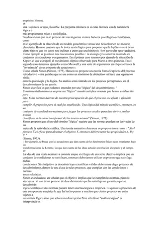 propósito ( Simon).
18
una conjetura de tipo plausible. La pregunta entonces es si estas razones son de naturaleza
lógica o
más propiamente psico o sociológica.
Sin desestimar que en el proceso de investigación existen factores psicológicos e históricos,
como
en el ejemplo de la elección de un modelo geocéntrico versus uno heliocéntrico del modelo
planetario, Hanson propone que la única razón lógica para proponer que la hipótesis será de un
cierto tipo es que los datos nos inclinan a creer que una hipótesis H en particular será verdadera.
Como ejemplo se plantean dos mecanismos posibles : la analogía y la simetría mostrada en
conjuntos de ecuaciones o argumentos. En el primer caso tenemos por ejemplo la situación de
Kepler, el que extrapoló el movimiento elíptico observado para Marte a otros planetas. En el
segundo caso tenemos ejemplos como Maxwell y una serie de argumentos en el que se busca la
"invariancia" de un conjunto de ecuaciones15.
Como señala Simon (Simon, 1973), Hanson no propone una teoría formal explícita del proceso
retroductivo - otra palabra que se usa como un sinónimo de abductivo -ni hace una separación
nítida
entre la psicología y la lógica. Su análisis está centrado en los procesos perceptuales, en el
descubrimiento de un patrón.
Simon clarifica lo que podemos entender por una "lógica" del descubrimiento: "
Comúnmentellamamos a un proceso "lógico" cuando satisface normas que hemos establecido
para
éste. Estas normas derivan de nuestra preocupación de que el proceso sea eficaz o eficiente
para
cumplir el propósito para el cual fue establecido. Una lógica del método científico, entonces, es
un
conjunto de standard normativos para juzgar los procesos usados para descubrir o probar
teorías
científicas, o la estructura formal de las teorías mismas" (Simon, 1973).
Simon propone que el uso del término "lógica" sugiere que las normas pueden ser derivadas de
las
metas de la actividad científica. Una teoría normativa descansa en proposiciones como : " Si el
proceso X es eficaz para alcanzar el objetivo Y, entonces debiera tener las propiedades A, B y
C"
(Simon, 1973).
15 Porejemplo, se busca que las ecuaciones que dan cuenta de los fenómenos físicos sean invariantes bajo
las
transformaciones de Lorentz, las que dan cuanta de las ideas actuales en relación al espacio y al tiempo.
19
La idea de una teoría normativa consiste enque si el logro de un cierto objetivo implica que un
conjunto de condiciones se satisfacen, entonces deberíamos utilizar un proceso que satisfaga
dichas
condiciones. Si el objetivo es descubrir leyes científicas válidas deberemos elegir procesos de
descubrimiento, dentro de una clase de tales procesos, que cumplan con las condiciones o
normas
antes señaladas.
Simon es cuidadoso en señalar que el objetivo implica que se cumplen las normas, pero no
viceversa : el uso de un proceso de descubrimiento que las satisfaga no garantiza que se
descubrirán
leyes científicas.Estas normas pueden tener una baselógica o empírica. Es quizás la presencia de
esta componente empírica la que ha hecho pensar a muchos que ciertos procesos no están
sujetos a
un análisis lógico sino que solo a una descripción.Pero si la frase "análisis lógico" es
interpretada en
 