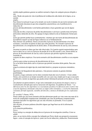 sentido amplio podemos generar un análisis normativo lógico de cualquier proceso dirigido a
una
meta. Desde este punto de vista el problema de la abducción cabe dentro de la lógica, en su
sentido
amplio.
Para Simon la razón por la que se ha mirado con recelo el planteo de una teoría normativa del
descubrimiento descansa en que ésta compartiría características con el problema de la
inducción. El
proceso del descubrimiento va de hechos particulares a leyes generales que son de alguna
manera
inducidas de ellos; el proceso de probar descubrimientos va de leyes a predicciones de hechos
particulares deducidos de ellos. De aquíque la lógica deductiva da un fundamento formal para
una
teoría que permite probar leyes (contrastación) ; mientras que una teoría del descubrimiento de
leyesdebiera requerir un tipo de lógica inductiva en su fundamentación.
Para eliminar este problema, Simon circunscribe el proceso de descubrimiento a los datos
existentes, a encontrar un patrón en datos que están presentes. No extiende el proceso de
descubrimiento a la extrapolación de dichos datos. El descubrimiento de una ley sería entonces
el
encontrar un patrón en datos que han sido observados. Si el patrón seguirá manteniéndose para
nuevos datos eso se verá en el proceso de prueba de la ley.De acuerdo a esto, Simon define un
proceso de descubrimiento de una ley como el proceso que permite registrar de manera
resumida un
conjunto de datos empíricos. Una teoría normativa del descubrimiento científico es un conjunto
de
criterios para evaluar un proceso de descubrimiento de leyes.
No se ha dicho hasta ahora cuál es el proceso que permite encontrar dicho patrón. Para esto
Simon
niega la existencia de algún tipo de creatividad intuitiva y propone un proceso sistemático,
20
algorítmico de búsqueda de tales patrones16. Este proceso consiste en generar distintas
posibilidades
de patrón y luego contrastar con los datos existentes hasta dar con el correcto17. Como señala
Simon, esto ocurrirá en un tiempo razonable solo con casos muy simples por lo que es necesario
modificarlo e incluir un algoritmo que pueda extraer información presente en los datos y en base
a
esto plantear un patron tentativo, el que sería contrastado en un proceso de ensayo y error18 y
eventualmente utilizado para nuevas iteraciones del algoritmo. En palabras de Simon : " La
diferencia entre los dos algoritmos19 es exactamente paralela a la diferencia entre resolver una
ecuación algebraica intentando soluciones en algún orden sistemático, y resolverla eliminando
constantes del lado izquierdo, variables del derecho y entonces dividiendo por los coeficientes
de
las variables" ( Simon, 1973).
Simon señala que una teoría normativa del descubrimiento puede ser vista como una rama de la
teoría de complejidad computacional, dondedado una clase de problemas computacionales
queremos descubrir los algoritmos que son más eficientes en promedio. Si no se puede
encontrar el
más eficiente, al menos podemos descubrir alguno que haga buen uso de la información
disponible
en la situación problemática.
Peirce
Peirce incluye su concepto de abducción en el proceso de investigación científica. Como se
señaló
antes, en sus inicios dicho concepto fue trabajado por Peirce desde una perspectiva meramente
lógica - como el concepto de hipótesis -junto con los de inducción y deducción. Posteriormente
 