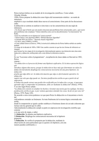 Peirce incluyó dichos en un modelo de la investigación científica20. Como señala
Aliseda( Aliseda,
1998), Peirce propone la abducción como lógica del razonamiento sintético : un modo de
inferencia
ampliativo cuyo resultado añade ideas nuevas al conocimiento. Gran parte de las discusiones
sobre
la abducción se centran en analizar si ésta tiene o no las características de una regla de
inferencia.
16 Se discute aquí el hecho que esto puede solucionar para problemas bien estructurados, pero ¿ qué ocurre
para problemas más complejos ? Simon identifica estos con los descubrimientos "revolucionarios" de
Kuhn,
versus los realizados en un régimen de "ciencia normal".
17 Simon llama a este algoritmo BMA ( "British Museum Algorithm"
18 Llamado HSA por Simon, " Heuristic Search Algorithm".
19 Es decir, entre el BMA y el HSA.
20 Como señala Genova (Genova, 1996), la teoría de la abducción de Peirce habría sufrido un cambio
gradual
a lo largo de la década de 1890 a 1900. Este cambio consiste en que las tres formas de inferencia se
integran
para formar las tres etapas de la investigación.Adicionalmente aparece una distinción más clara entre
inducción y abducción, atribuyendo solo a esta última la inferencia creativa.
21
En sus "Lecciones sobre el pragmatismo" , recopilación de clases dadas en Harvard en 1903,
Peirce
expone :
"La abducción es el proceso de formar una hipótesis explicativa. Es la única operación lógica
que
introduce alguna idea nueva; porque la inducción no hace más que determinar un valory la
deducción meramente despliega las consecuencias necesarias de una pura hipótesis. La
deducción
prueba que algo debe ser; la inducción muestra que algo es efectivamente operativo; la
abducción
sugiere tan solo que algo puede ser. Su única justificación estriba en que a partir de tal
sugerencia
la deducción puede extraer una predicción verificable por la inducción y en que, si queremos
aprender algo o comprender los fenómenos, debe ser mediante la abducción" (Peirce, 1978)..
Y en otro lugar Peirce señala :
"La abducción consiste en estudiar los hechos e inventar una teoría que los explique. Su única
justificación estriba en que, si por ventura queremos entender las cosas, ha de ser por esta vía"
(Peirce, 1978. Punto 145).
De acuerdo a estos textos podemos ver que para Peirce la abducción es el mecanismo a través
del
cuál podemos entender un fenómeno. Se trata finalmente de la misma lógica comentada más
arriba,
donde la comprensión se iguala a poder establecer el fenómeno dentro de un todo coherente que
incluye una ley general que lo cubre.
Adicionalmente la abducción cumple su parte en unproceso de investigación científica que
consiste
e en una serie de etapas, a saber:
1) Abducción. Se plantea una hipótesis explicativa.
2) Deducción. Despliega las consecuencias necesarias de la hipótesis
propuesta.
3) Inducción. Se verifica lo propuesto por la deducción, mediante la
observación de casos particulares que se ajusten a la hipótesis y de esta
manera puedan confirmarla2122
 