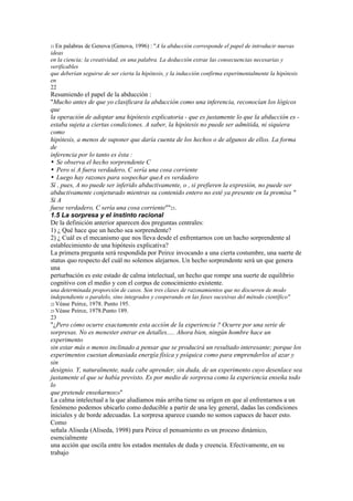 21 En palabras de Genova (Genova, 1996) : "A la abducción corresponde el papel de introducir nuevas
ideas
en la ciencia; la creatividad, en una palabra. La deducción extrae las consecuencias necesarias y
verificables
que deberían seguirse de ser cierta la hipótesis, y la inducción confirma experimentalmente la hipótesis
en
22
Resumiendo el papel de la abducción :
"Mucho antes de que yo clasificara la abducción como una inferencia, reconocían los lógicos
que
la operación de adoptar una hipótesis explicatoria - que es justamente lo que la abducción es -
estaba sujeta a ciertas condiciones. A saber, la hipótesis no puede ser admitida, ni siquiera
como
hipótesis, a menos de suponer que daría cuenta de los hechos o de algunos de ellos. La forma
de
inferencia por lo tanto es ésta :
• Se observa el hecho sorprendente C
• Pero si A fuera verdadero, C sería una cosa corriente
• Luego hay razones para sospechar queA es verdadero
Sí , pues, A no puede ser inferido abductivamente, o , si prefieren la expresión, no puede ser
abductivamente conjeturado mientras su contenido entero no esté ya presente en la premisa "
Si A
fuese verdadero, C sería una cosa corriente""23.
1.5 La sorpresa y el instinto racional
De la definición anterior aparecen dos preguntas centrales:
1) ¿ Qué hace que un hecho sea sorprendente?
2) ¿ Cuál es el mecanismo que nos lleva desde el enfrentarnos con un hacho sorprendente al
establecimiento de una hipótesis explicativa?
La primera pregunta será respondida por Peirce invocando a una cierta costumbre, una suerte de
status quo respecto del cuál no solemos alejarnos. Un hecho sorprendente será un que genera
una
perturbación es este estado de calma intelectual, un hecho que rompe una suerte de equilibrio
cognitivo con el medio y con el corpus de conocimiento existente.
una determinada proporción de casos. Son tres clases de razonamientos que no discurren de modo
independiente o paralelo, sino integrados y cooperando en las fases sucesivas del método científico"
22 Véase Peirce, 1978. Punto 195.
23 Véase Peirce, 1978.Punto 189.
23
"¿Pero cómo ocurre exactamente esta acción de la experiencia ? Ocurre por una serie de
sorpresas. No es menester entrar en detalles..... Ahora bien, ningún hombre hace un
experimento
sin estar más o menos inclinado a pensar que se producirá un resultado interesante; porque los
experimentos cuestan demasiada energía física y psíquica como para emprenderlos al azar y
sin
designio. Y, naturalmente, nada cabe aprender, sin duda, de un experimento cuyo desenlace sea
justamente el que se había previsto. Es por medio de sorpresa como la experiencia enseña todo
lo
que pretende enseñarnos24"
La calma intelectual a la que aludíamos más arriba tiene su origen en que al enfrentarnos a un
fenómeno podemos ubicarlo como deducible a partir de una ley general, dadas las condiciones
iniciales y de borde adecuadas. La sorpresa aparece cuando no somos capaces de hacer esto.
Como
señala Aliseda (Aliseda, 1998) para Peirce el pensamiento es un proceso dinámico,
esencialmente
una acción que oscila entre los estados mentales de duda y creencia. Efectivamente, en su
trabajo
 