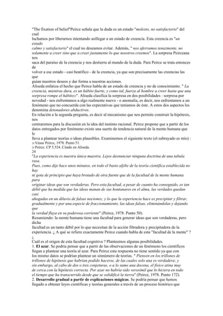 "The fixation of belief"Peirce señala que la duda es un estado "molesto, no satisfactorio" del
cual
luchamos por liberarnos intentando asíllegar a un estado de creencia. Esta creencia es "un
estado
calmo y satisfactorio" el cual no deseamos evitar. Además, " nos aferramos tenazmente, no
solamente a creer sino que a creer justamente lo que nosotros creemos". La sorpresa Peirceana
nos
saca del paraíso de la creencia y nos destierra al mundo de la duda. Para Peirce se trata entonces
de
volver a ese estado - casi beatífico - de la creencia, ya que son precisamente las creencias las
que
guían nuestros deseos y dar forma a nuestras acciones.
Aliseda enfatiza el hecho que Peirce habla de un estado de creencia y no de conocimiento. " La
creencia, mientras dura, es un hábito fuerte, y como tal, fuerza al hombre a creer hasta que una
sorpresa rompe el hábito25". Aliseda clasifica la sorpresa en dos posibilidades : sorpresa por
novedad - nos enfrentamos a algo realmente nuevo - o anomalía, es decir, nos enfrentamos a un
fenómeno que no concuerda con las expectativas que teníamos de éste. A estos dos aspectos les
denomina detonadores abductivos.
En relación a la segunda pregunta, es decir al mecanismo que nos permite construir la hipótesis,
nos
centraremos para la discusión en la idea del instinto racional. Peirce propone que a partir de los
datos entregados por fenómeno existe una suerte de tendencia natural de la mente humana que
le
lleva a plantear teorías o ideas plausibles. Examinemos el siguiente texto (el subrayado es mío) :
24 Véase   Peirce, 1978. Punto 51.
25 Peirce.  CP 5.524. Citado en Aliseda.
24
"La experiencia es nuestra única maestra. Lejos deenunciar ninguna doctrina de una tabula
rasa.
Pues, como dije hace unos minutos, en todo el basto aljibe de la teoría científica establecida no
hay
ni gota de principio que haya brotado de otra fuente que de la facultad de la mente humana
para
originar ideas que son verdaderas. Pero esta facultad, a pesar de cuanto ha conseguido, es tan
débil que ha medida que las ideas manan de sus hontanares en el alma, las verdades quedan
casi
ahogadas en un diluvio de falsas nociones; y lo que la experiencia hace es precipitar y filtrar,
gradualmente y por una especie de fraccionamiento, las ideas falsas, eliminándolas y dejando
que
la verdad fluya en su poderosa corriente" (Peirce, 1978. Punto 50).
Resumiendo: la mente humana tiene una facultad para generar ideas que son verdaderas, pero
dicha
facultad es un tanto débil por lo que necesitan de la acción filtradora y precipitadora de la
experiencia. ¿ A qué se refiere exactamente Peirce cuando habla de esta "facultad de la mente" ?
¿
Cuál es el origen de esta facultad cognitiva ? Planteemos algunas posibilidades.
1. El azar. Se podría pensar que a partir de las observaciones de un fenómeno los científicos
llegan a plantear una teoría al azar. Para Peirce esta respuesta no tiene sentido ya que con
los mismo datos se podrían plantear un sinnúmero de teorías. " Piensen en los trillones de
trillones de hipótesis que habrían podido hacerse, de las cuales solo una es verdadera; y
sin embargo, al cabo de dos o tres conjeturas, o a lo sumo una docena, el físico atina muy
de cerca con la hipótesis correcta. Por azar no habría sido verosímil que lo hiciera en todo
el tiempo que ha transcurrido desde que se solidificó la tierra" (Peirce, 1978. Punto 172).
2. Desarrollo gradual a partir de explicaciones mágicas. Se podría pensar que hemos
llegado a obtener leyes científicas y teorías generales a través de un proceso histórico que
 