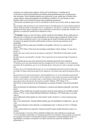 comienza con explicaciones mágicas, míticas de los fenómenos. A medida que la
civilización se ha ido desarrollando estas habrían dado gradualmente paso a explicaciones
más racionales. Peirce desdeña también esta explicación ya que señala que el hombre lleva
a penas algunos siglos preocupándose de problemas científicos. En este tiempo no sería
factible contar con el cúmulo de teorías que actualmente poseemos26.
26 Obviamente  el problema aquí es el de la velocidad de evolución de las teorías, desde las mágicas hasta
las
más racionales. Más que pensar en una evolución lineal es razonable pensar en un movimiento altamente
caótico, donde las teorías se relacionan entre sí, se potencian y - por qué no - se retrasan. En todo caso el
argumento de Peirce parece razonable, ya que considerado a escala macro el tiempo que el hombre se ha
dedicado a la explicación científica de la naturaleza es breve.
25
3. Evolución. Ensayo y error de teorías, sobreviviendo las más idóneas. Peirce señala que no
duda que hay evolución, pero que planteada de esta manera sigue actuando de fondo el azar,
y por lo tanto el problema vuelve a ser el tiempo que ha tenido el hombre para dar origen a
un número tan grande de teorías relativamente exitosas como las que poseemos en la
actualidad.
De lo anterior Peirce asume que el hombre no ha podido "adivinar los caminos de la
naturaleza"
(Peirce, 1978. Punto 172)a través de una lógica controlada y crítica. Incluso, "ni aun ahora
puede el
hombre dar una razón exacta de sus mejores conjeturas". Para Peirce lo más claro, lo más
alejado
de toda "mezcla cuestionable" y la más "clara exposición de la situación lógica"consiste en
plantear
que el hombre posee una cierta intuición de los elementos generales de la naturaleza.
"el hombre posee una determinada intuición (insight) de las terceridades27, de los elementos
generales de la naturaleza, que no es lo bastante fuerte como para ser más a menudo acertada
que
errónea, pero sí lo bastante fuerte para no ser con abrumadora frecuencia más errónea que
acertada. La llamo intuición porque ha de asignarse a la misma clase general deoperaciones a
la
que pertenecen los juicios perceptivos. Esta facultad tiene a su vez la naturaleza general del
instinto, asemejándose a los instintos de los animales en que supera las potencias generales de
nuestra razón actual y nos dirige como si estuviéramos en posesión de hechos que se hallan
enteramente fuera del alcance de nuestros sentidos" (Peirce, 1978. Punto 173)..
Para Peirce se trata entonces de una facultad que se asemeje al instinto. Esta sería la facultad
que
opera al momento de enfrentarnos al fenómeno y construir una hipótesis plausible, una teoría
que lo
explique. Peirce señala que el estado de creencia tiene las características de un hábito mental
(Peirce, 1957a).. Como señala Michael Hoffmann ( Hoffmann, 1997) dicha idea es un tanto
vaga ya
que la abducción misma puede ser vista comoun "poder instintivo" o como un proceso que
opera en
base a otra información. Aliseda también plantea que esta dualidad de la abducción - que sea
vista
tanto como inferencia como intuición -es interpretada como "el dilema de Peirce" (Aliseda,
1998).
Como expresa Génova la expresión "instinto racional" puede resultar chocante ya que si es
instinto
no será racional y viceversa. Peirce entiende la abducción como instintiva en cuanto que
27 Las Terceridades corresponden a los elementos generales en la naturaleza. Peirce propone un sistema de
tres categorías universales. La Primereidad (firstness) corresponde a la potencialidad de una idea, la
Segundeidad ( secondness) corresponde a un objeto existente que encarna las cualidades de la
primereidad. La
 