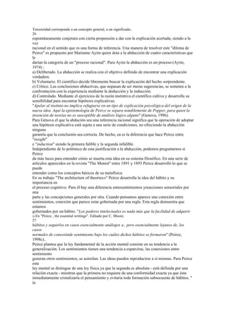 Tercereidad corresponde a un concepto general, a un significado..
26
espontáneamente conjetura con cierta propensión a dar con la explicación acertada; siendo a la
vez
racional en el sentido que es una forma de inferencia. Una manera de resolver este "dilema de
Peirce" es propuesto por Marianne Ayim quien dota a la abducción de cuatro características que
le
darían la categoría de un "proceso racional". Para Ayim la abducción es un proceso (Ayim,
1974) :
a) Deliberado. La abducción se realiza con el objetivo definido de encontrar una explicación
verdadera.
b) Voluntario. El científico decide libremente buscar la explicación del hecho sorprendente.
c) Crítico. Las conclusiones abductivas, que nopasan de ser meras sugerencias, se someten a la
confrontación con la experiencia mediante la deducción y la inducción.
d) Controlado. Mediante el ejercicios de la razón instintiva el científico cultiva y desarrolla su
sensibilidad para encontrar hipótesis explicativas.
"Apelar al instinto no implica refugiarse en un tipo de explicación psicológica del origen de la
nueva idea. Aquí la epistemología de Peirce se separa notablemente de Popper, para quien la
invención de teorías no es susceptible de análisis lógico alguno" (Genova, 1996).
Para Génova el que la abdución sea una inferencia racional significa que la operación de adoptar
una hipótesis explicativa está sujeta a una serie de condiciones, no ofreciendo la abducción
ninguna
garantía que la conclusión sea correcta. De hecho, ea es la diferencia que hace Peirce entre
"insight"
e "induction" siendo la primera falible y la segunda infalible.
Independiente de lo polémico de esta justificación a la abducción, podemos preguntarnos si
Peirce
da más luces para entender cómo se inserta esta idea en su sistema filosófico. En una serie de
artículos aparecidos en la revista "The Monist" entre 1891 y 1893 Peirce desarrolló lo que se
puede
entender como los conceptos básicos de su metafísica.
En su trabajo "The architecture of theories28" Peirce desarrolla la idea del hábito y su
importancia en
el proceso cognitivo. Para él hay una diferencia entresentimientos yreacciones sensoriales por
una
parte y las concepciones generales por otra. Cuando pensamos aparece una conexión entre
sentimientos, conexión que parece estar gobernada por una regla. Esta regla demuestra que
estamos
gobernados por un hábito. "Los poderes intelectuales es nada más que la facilidad de adquirir
28 En   "Peirce , the essential writings". Editado por C. Moore.
27
hábitos y seguirlos en casos esencialmente análogos a , pero esencialmente lejanos de, los
casos
normales de conexiónde sentimiento bajo los cuáles dichos hábitos se formaron" (Peirce,
1998c)..
Peirce plantea que la ley fundamental de la acción mental consiste en su tendencia a la
generalización. Los sentimientos tienen una tendencia a esparcirse, las conexiones entre
sentimiento
generan otros sentimientos, se asimilan. Las ideas pueden reproducirse a sí mismas. Para Peirce
esta
ley mental se distingue de una ley física ya que la segunda es absoluta - está definida por una
relación exacta - mientras que la primera no requiere de una conformidad exacta ya que ésta
inmediatamente cristalizaría el pensamiento y evitaría toda formación subsecuente de hábitos. "
la
 