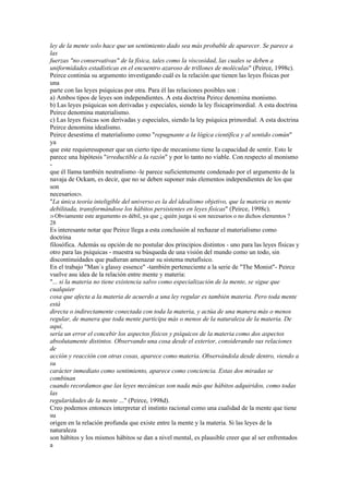 ley de la mente solo hace que un sentimiento dado sea más probable de aparecer. Se parece a
las
fuerzas "no conservativas" de la física, tales como la viscosidad, las cuales se deben a
uniformidades estadísticas en el encuentro azaroso de trillones de moléculas" (Peirce, 1998c).
Peirce continúa su argumento investigando cuál es la relación que tienen las leyes físicas por
una
parte con las leyes psíquicas por otra. Para él las relaciones posibles son :
a) Ambos tipos de leyes son independientes. A esta doctrina Peirce denomina monismo.
b) Las leyes psíquicas son derivadas y especiales, siendo la ley físicaprimordial. A esta doctrina
Peirce denomina materialismo.
c) Las leyes físicas son derivadas y especiales, siendo la ley psíquica primordial. A esta doctrina
Peirce denomina idealismo.
Peirce desestima el materialismo como "repugnante a la lógica científica y al sentido común"
ya
que este requieresuponer que un cierto tipo de mecanismo tiene la capacidad de sentir. Esto le
parece una hipótesis "irreductible a la razón" y por lo tanto no viable. Con respecto al monismo
-
que él llama también neutralismo -le parece suficientemente condenado por el argumento de la
navaja de Ockam, es decir, que no se deben suponer más elementos independientes de los que
son
necesarios29.
"La única teoría inteligible del universo es la del idealismo objetivo, que la materia es mente
debilitada, transformándose los hábitos persistentes en leyes físicas" (Peirce, 1998c).
29 Obviamente   este argumento es débil, ya que ¿ quién juzga si son necesarios o no dichos elementos ?
28
Es interesante notar que Peirce llega a esta conclusión al rechazar el materialismo como
doctrina
filosófica. Además su opción de no postular dos principios distintos - uno para las leyes físicas y
otro para las psíquicas - muestra su búsqueda de una visión del mundo como un todo, sin
discontinuidades que pudieran amenazar su sistema metafísico.
En el trabajo "Man´s glassy essence" -también perteneciente a la serie de "The Monist"- Peirce
vuelve asu idea de la relación entre mente y materia:
"... si la materia no tiene existencia salvo como especialización de la mente, se sigue que
cualquier
cosa que afecta a la materia de acuerdo a una ley regular es también materia. Pero toda mente
está
directa o indirectamente conectada con toda la materia, y actúa de una manera más o menos
regular, de manera que toda mente participa más o menos de la naturaleza de la materia. De
aquí,
sería un error el concebir los aspectos físicos y psíquicos de la materia como dos aspectos
absolutamente distintos. Observando una cosa desde el exterior, considerando sus relaciones
de
acción y reacción con otras cosas, aparece como materia. Observándola desde dentro, viendo a
su
carácter inmediato como sentimiento, aparece como conciencia. Estas dos miradas se
combinan
cuando recordamos que las leyes mecánicas son nada más que hábitos adquiridos, como todas
las
regularidades de la mente ..." (Peirce, 1998d).
Creo podemos entonces interpretar el instinto racional como una cualidad de la mente que tiene
su
origen en la relación profunda que existe entre la mente y la materia. Si las leyes de la
naturaleza
son hábitos y los mismos hábitos se dan a nivel mental, es plausible creer que al ser enfrentados
a
 