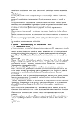 un fenómeno natural nuestra mente tendrá cierta cercanía con las leyes que están en operación
en
dicho fenómeno.
Por otra parte, cuando se trata de un problema que no involucra leyes naturales directamente,
como
puede ser la creación de un poema o algo por el estilo, la mente nuevamente va creando un
hábito
que le permite cada vez expresar mayor "creatividad" en un cierto ámbito. A medida que un
científico o un artista más trabaja investigando o creando mayores son las posibilidades de que
encuentre teoría correctas o genere obras interesantes y expresivas.
Resumiendo, la abducción aparece como una propuesta de solución al problema de la
creatividad.
El proceso abductivo es generado a partir de una sorpresa, una situación que el observador no
puede
explicar con las teorías existentes. Su fundamente se basa -de acuerdo a Peirce- en una suerte de
29
"instinto racional" que posee el hombre, instinto que le permite hacer conjeturas que se acercan
a
las verdaderas, aunque no aseguran infalibilidad.
30
Capítulo 2 : Michel Polanyi y el Conocimiento Tácito
2.1 El conocimiento tácito
¿ Cómo reconocemos un rostro ? ¿ Qué mecanismo opera que es posible que prestemos atención
a
unaserie de rasgos-color de ojos, tamaño de la nariz, proporciones, etc- los cuales tomados en
conjunto nos permiten reconocer un rostro en particular, sacado de un universo de inmensas
posibilidades ? Michel Polanyi acuñó el término "conocimiento tácito" para dar cuenta de este
tipo
de fenómenos.
Michael Polanyi (1891-1976)inicialmente se dedicó a la ciencia. Antes de los 55 años su área de
trabajo se centraba esencialmente en la físico química y las aplicaciones de estas a la medicina.
Posteriormente se dedicó a la filosofía, trabajando desde el año 1948 en la Universidad de
Manchesteren el área de estudios sociales.
La tesis fundamental de Polanyi consiste en entender el conocimiento como una acción
hábil30.Estoquiere decir que realmente conocemos algo cuando somos capaces de realizar una
acción que nos involucra personalmente, que nos lleva a mostrar cierta experticia en el área de
conocimiento en cuestión. En su libro fundamental -llamado precisamente "Personal
Knowledge" -
Polanyi expone su visión del conocimiento y busca justificar la afirmación de que éste tiene una
base esencialmente personal. En búsqueda de esta justificación es que Polanyi desarrolla el
concepto de conocimiento tácito.
Tomemos por ejemplo el problema del movimientode un cuerpo, analizado desde el formalismo
Newtoniano. Supongamos que dicho cuerpo es una esfera metálica en el vacío, un móvil o un
planeta del Sistema Solar. Para poder describir el movimiento de dicho cuerpo debemos
determinar
cuáles son las fuerzas que actúan sobre éste y posteriormente realizar una suma de ellas para
obtener una fuerza que las represente a todas, de manera tal que esta sea equivalente al conjunto
de
fuerzas iniciales. A continuación es necesario conocer ciertos parámetros para resolver el
problema.
De partida necesitamos saber la masa del cuerpo en cuestión, además de la posición inicial31, es
decir, el lugar del espacio donde se encontraba al momento de comenzar el movimiento. Una
vez
30 Skillful   action
31
 