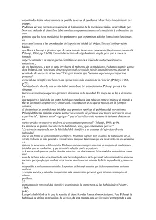 encontrados todos estos insumos es posible resolver el problema y describir el movimiento del
cuerpo.
Podemos ver que no basta con conocer el formalismo de la mecánica clásica, desarrollado por
Newton. Además el científico debe involucrarse personalmente en la medición ( u obtención de
otra
persona que los haya medido)de los parámetros que le permiten a dicho formalismo funcionar;
en
este caso la masa y las coordenadas de la posición inicial del objeto. Esta es la observación
básica
que lleva a Polanyi a plantear que el conocimiento tiene una componente fuertemente personal (
Polanyi, 1964, pp. 18-20). En realidad se trata de algo bastante simple pero que a veces es
tomado
superficialmente : la investigación científica se realiza a través de la observación de la
naturaleza ,
de los fenómenos, y por lo tanto involucra el problema de la medición32. Podemos asumir, como
dice Polanyi, que "una traza de sesgo personal escondido puede sistemáticamente afectar el
resultado de una serie de lecturas" De igual manera que "tenemos aquí una participación
personal
esencial del científico incluso en las operaciones más exactas de la ciencia".(Polanyi, 1968,
p.20).
Volviendo a la idea de una acción hábil como base del conocimiento, Polanyi piensa a los
sistemas
teóricos como mapas que nos permiten ubicarnos en la realidad. Un mapa no se lee a sí mismo
ya
que requiere el juicio de un lector hábil que establezca una relación entre el mapa y el mundo a
través de medios cognitivos y sensoriales. Esta relación es la que se realiza, en el ejemplo
anterior,
al determinar las condiciones iniciales que permiten resolver el problema del movimiento.
Polanyidefine las ciencias exactas como "un conjunto de fórmulas que tienen relevancia en la
experiencia". " Hemos visto" - agrega - " que al acreditar esta relevancia debemos descansar
en
varios grados en nuestros poderes de conocimiento personal" (Polanyi, 1968, p.49).
Es entonces un punto crucial el de la habilidad, pero¿ que entendemos por tal ?
"La ciencia es operada por la habilidad del científico y es a través del ejercicio de esta
habilidad
que el da forma al conocimiento científico. Podemos captar, por lo tanto, la naturaleza de la
31 Este problema es más general si consideramos cualquier fenómeno que sea modelable con una ecuación
-o
sistema de ecuaciones - diferenciales. Dichas ecuaciones siempre necesitan un conjunto de condiciones
iniciales para su resolución , y por lo tanto la relación con la experiencia.
32 A veces puede parecer que las ciencias naturales, con elexitoso uso de los modelos matemáticos como
en el
caso de la física, estuviera absuelta de esta fuerte dependencia de lo personal. Al contrario de las ciencias
sociales, por ejemplo,que muchas veces buscan exorcizarse así mismas de dicha dependencia y parecerse
lo
másposible a sus hermanas naturales. La postura de Polanyi muestra que dicha separación es un tanto
artificial
: ciencias sociales y naturales compartirían esta característica personal y por lo tanto están sujetas al
mismo
problema.
32
participación personal del científico examinando la estructura de las habilidades"(Polanyi,
1968,
p.49).
Luego la habilidad es lo que le permite al científico dar forma al conocimiento. Para Polanyi la
habilidad se define en relación a la acción, de esta manera una acción hábil corresponde a una
 