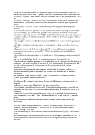 acción que es lograda utilizando un conjunto de reglas33 que no son conocidas como tales a la
persona que realiza la actividad. El ejemplo clásico es el del nadador o el del conductor de una
bicicleta. En el primer caso la persona puede ser un experto nadador pero probablemente, salvo
que
se dedique a la biología o medicina, no conoce explícitamente cuáles con las acciones que le
permiten nadar - por ejemplo el manejar el nivel de aire en los pulmones para lograr ciertos
efectos
de flotación.En el caso del ciclista, cuando éste va a perder el equilibrio tiende a girar el
manubrio
en la dirección de la caída, generando de esta forma un movimiento circular y la subsecuente
reacción centrífuga que contrarresta la gravedad y le impide caer. Además la curvatura del
movimiento es proporcional a la velocidad del ciclista. Obviamente nadie que suela manejar una
bicicleta se preocupa de medir la velocidad y calcular el radio de curvatura para girar y de esa
manera no caer.
Estos ejemplos muestran que al realizarse una acción hábil existe un conocimiento que parece
estar
escondido, pero que muestra su existencia en la realización de dicha acción. Es por esto que
Polanyi
señala que "sabemos más de lo que podemos decir", en otras palabras, existe un tipo de
conocimiento que permanece "escondido" o "tácito" frente a la mirada superficial de un
observador.
Este conocimiento estaría escondido en el sentido que el sujeto , a pesar de realizar una acción
hábil
que tras ser analizada hace uso de este conocimiento, no está consciente de éste.
Podemos entender esta idea pensando en un conocimiento que se encuentra bajo el umbral de la
conciencia y que actúa como base de una serie de otros conocimientos. Tomemos el caso del
lenguaje: utilizamos una serie de signos y reglas de combinación (sintaxis) pero al
comunicarnos no
somos conscientes de éstas.De igual manera la identificación de muestras geológicas o el
diagnostico de enfermedades son procesos que requieren una habilidad que se adquiere
mayormente
con la práctica, siendo realmente difícil explicar en palabras cómo se lleva a cabo dicha
33 Dichas   reglas tendrían una naturaleza heurística.
33
identificación. Por otra parte, la enseñanza de estas habilidades pasa necesariamente por la
actividad
inteligente, la cooperación del estudiante que quiere dominarlas34.
Como señala el mismo Polanyi, la psicología Gestalt ha intentado solucionar este problema
asumiendo que al reconocer un rostro se produce una integración de los distintos rasgos en la
conciencia.
Esta integración se realizaría espontáneamente a través de la equilibración de estos rasgos
particulares en el cerebro. Para Polanyi el proceso esdiferente, siendo la Gestalt el resultado
activo
de la búsqueda del conocimiento a través del proceso dedar forma a la experiencia que
contactamos
:
"Este dar forma o integración sostengo es el poder tácito importante e indispensable a
través del cuál todo conocimiento es descubierto y una vez descubierto, es tenido por
verdad" (Polanyi, 1983, p.6)..
De acuerdo a Polanyi la estructura de la Gestalt se transforma en una lógica del conocimiento
tácito,
dando una interpretación nueva a la integración de las distintas partes para formar un todo. Las
manifestaciones más desarrolladas de este poder tácito - que permite integrar las partes -se
darían en
 