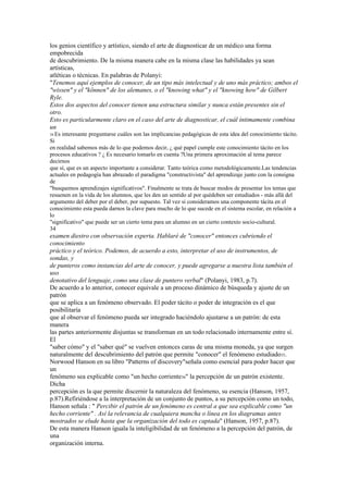 los genios científico y artístico, siendo el arte de diagnosticar de un médico una forma
empobrecida
de descubrimiento. De la misma manera cabe en la misma clase las habilidades ya sean
artísticas,
atléticas o técnicas. En palabras de Polanyi:
"Tenemos aquí ejemplos de conocer, de un tipo más intelectual y de uno más práctico; ambos el
"wissen" y el "können" de los alemanes, o el "knowing what" y el "knowing how" de Gilbert
Ryle.
Estos dos aspectos del conocer tienen una estructura similar y nunca están presentes sin el
otro.
Esto es particularmente claro en el caso del arte de diagnosticar, el cuál íntimamente combina
un
34 Esinteresante preguntarse cuáles son las implicancias pedagógicas de esta idea del conocimiento tácito.
Si
en realidad sabemos más de lo que podemos decir, ¿ qué papel cumple este conocimiento tácito en los
procesos educativos ? ¿ Es necesario tomarlo en cuenta ?Una primera aproximación al tema parece
decirnos
que sí, que es un aspecto importante a considerar. Tanto teórica como metodológicamente.Las tendencias
actuales en pedagogía han abrazado el paradigma "constructivista" del aprendizaje junto con la consigna
de
"busquemos aprendizajes significativos". Finalmente se trata de buscar modos de presentar los temas que
resuenen en la vida de los alumnos, que les den un sentido al por quédeben ser estudiados - más allá del
argumento del deber por el deber, por supuesto. Tal vez si consideramos una componente tácita en el
conocimiento esta pueda darnos la clave para mucho de lo que sucede en el sistema escolar, en relación a
lo
"significativo" que puede ser un cierto tema para un alumno en un cierto contexto socio-cultural.
34
examen diestro con observación experta. Hablaré de "conocer" entonces cubriendo el
conocimiento
práctico y el teórico. Podemos, de acuerdo a esto, interpretar el uso de instrumentos, de
sondas, y
de punteros como instancias del arte de conocer, y puede agregarse a nuestra lista también el
uso
denotativo del lenguaje, como una clase de puntero verbal" (Polanyi, 1983, p.7).
De acuerdo a lo anterior, conocer equivale a un proceso dinámico de búsqueda y ajuste de un
patrón
que se aplica a un fenómeno observado. El poder tácito o poder de integración es el que
posibilitaría
que al observar el fenómeno pueda ser integrado haciéndolo ajustarse a un patrón: de esta
manera
las partes anteriormente disjuntas se transforman en un todo relacionado internamente entre sí.
El
"saber cómo" y el "saber qué" se vuelven entonces caras de una misma moneda, ya que surgen
naturalmente del descubrimiento del patrón que permite "conocer" el fenómeno estudiado35.
Norwood Hanson en su libro "Patterns of discovery"señala como esencial para poder hacer que
un
fenómeno sea explicable como "un hecho corriente36" la percepción de un patrón existente.
Dicha
percepción es la que permite discernir la naturaleza del fenómeno, su esencia (Hanson, 1957,
p.87).Refiriéndose a la interpretación de un conjunto de puntos, a su percepción como un todo,
Hanson señala : " Percibir el patrón de un fenómeno es central a que sea explicable como "un
hecho corriente" . Así la relevancia de cualquiera mancha o línea en los diagramas antes
mostrados se elude hasta que la organización del todo es captada" (Hanson, 1957, p.87).
De esta manera Hanson iguala la inteligibilidad de un fenómeno a la percepción del patrón, de
una
organización interna.
 