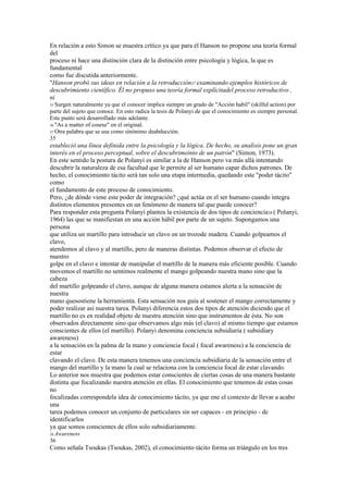 En relación a esto Simon se muestra crítico ya que para él Hanson no propone una teoría formal
del
proceso ni hace una distinción clara de la distinción entre psicología y lógica, la que es
fundamental
como fue discutida anteriormente.
"Hanson probó sus ideas en relación a la retroducción37 examinando ejemplos históricos de
descubrimiento científico. Él no propuso una teoría formal explícitadel proceso retroductivo ,
ni
35 Surgen naturalmente ya que el conocer implica siempre un grado de "Acción habil" (skilful action) por
parte del sujeto que conoce. En esto radica la tesis de Polanyi de que el conocimiento es siempre personal.
Este punto será desarrollado más adelante.
36 "As a matter of course" en el original.
37 Otra palabra que se usa como sinónimo deabducción.
35
estableció una línea definida entre la psicología y la lógica. De hecho, su analisis pone un gran
interés en el proceso perceptual, sobre el descubrimeinto de un patrón" (Simon, 1973).
En este sentido la postura de Polanyi es similar a la de Hanson pero va más allá intentando
descubrir la naturaleza de esa facultad que le permite al ser humano capar dichos patrones. De
hecho, el conocimiento tácito será tan solo una etapa intermedia, quedando este "poder tácito"
como
el fundamento de este proceso de conocimiento.
Pero, ¿de dónde viene este poder de integración? ¿qué actúa en el ser humano cuando integra
distintos elementos presentes en un fenómeno de manera tal que puede conocer?
Para responder esta pregunta Polanyi plantea la existencia de dos tipos de conciencia38 ( Polanyi,
1964) las que se manifiestan en una acción hábil por parte de un sujeto. Supongamos una
persona
que utiliza un martillo para introducir un clavo en un trozode madera. Cuando golpeamos el
clavo,
atendemos al clavo y al martillo, pero de maneras distintas. Podemos observar el efecto de
nuestro
golpe en el clavo e intentar de manipular el martillo de la manera más eficiente posible. Cuando
movemos el martillo no sentimos realmente el mango golpeando nuestra mano sino que la
cabeza
del martillo golpeando el clavo, aunque de alguna manera estamos alerta a la sensación de
nuestra
mano quesostiene la herramienta. Esta sensación nos guía al sostener el mango correctamente y
poder realizar así nuestra tarea. Polanyi diferencia estos dos tipos de atención diciendo que el
martillo no es en realidad objeto de nuestra atención sino que instrumentos de ésta. No son
observados directamente sino que observamos algo más (el clavo) al mismo tiempo que estamos
conscientes de ellos (el martillo). Polanyi denomina conciencia subsidiaria ( subsidiary
awareness)
a la sensación en la palma de la mano y conciencia focal ( focal awareness) a la conciencia de
estar
clavando el clavo. De esta manera tenemos una conciencia subsidiaria de la sensación entre el
mango del martillo y la mano la cual se relaciona con la conciencia focal de estar clavando.
Lo anterior nos muestra que podemos estar conscientes de ciertas cosas de una manera bastante
distinta que focalizando nuestra atención en ellas. El conocimiento que tenemos de estas cosas
no
focalizadas correspondela idea de conocimiento tácito, ya que ene el contexto de llevar a acabo
una
tarea podemos conocer un conjunto de particulares sin ser capaces - en principio - de
identificarlos
ya que somos conscientes de ellos solo subsidiariamente.
38 Awareness
36
Como señala Tsoukas (Tsoukas, 2002), el conocimiento tácito forma un triángulo en los tres
 