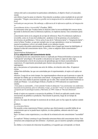 vértices del cuál se encuentran los particulares subsidiarios, el objetivo focal y el conocedor,
siendo
este último el que los pone en relación. Esta relación se produce como resultado de un acto del
conocedor. "Ningún conocimiento es posible sin la integración de los subsidiarios al objetivo
focal
realizada por una persona. Sin embargo, a diferencia de la inferencia explícita, tal integración
es
esencialmente tácita e irreversible" (Tsoukas, 2002).
Es interesante notar que Tsoukas llama la atención sobre la irreversibilidad del conocer tácito,
haciendo la distinción entre la inferencia explícita y la implícita (tácita). Este comentario pone
al
conocimiento tácito en la categoría de un tipo de inferencia. Para él la inferencia explícita es
reversible, como en el caso de la deducción : podemos ir de las premisas a la conclusión y
devolvernos sin problemas39. Tal no sería el caso de la "inferencia tácita" o "integración tácita" -
como la llama Tsoukas -ya que por ejemplo una vez que aprendemos a tocar un instrumento
musical no podemos volver a un estado donde ya no sabemos tocarlo.
En los puntos discutidos anteriormente ha quedado claro el papel que tienen las habilidades al
plantear la idea del conocimiento tácito. Pero ¿ cómo se adquiere dicho conocimiento ?
¿ Podemos
operacionalizar dichoproceso ?
2.2 La adquisición del conocimiento tácito
La adquisición de este conocimiento tácito es explicada por Polanyirefiriéndose al proceso de
"subcepción" psicológico. De acuerdo a este proceso un sujeto es capaz de saber algo
inconscientemente a través de un proceso de aprendizaje que involucra esencialmente la
experiencia. El experimento presentado para ilustrar este principio es el siguiente40 :
supongamos
que a una persona se le presentan una serie de sílabas, sin relación entre ellas. Al aparecer
ciertas
sílabas bien definidas, las que son controladas por el experimentador, al sujeto se le aplica un
shock
eléctrico. Luego de un cierto tiempo, los experimentadores observan que la persona es capaz de
anticipar las sílabas que se relacionan conel shock. Al preguntar los experimentadores al sujeto
cuáles eran estas sílabas la persona responde que no sabe. Otra variante del mismo fenómeno es
citada por Polanyi . Los psicólogos Eriksen y Kuethe en 1958 realizaron un experimento
similar,
39 Estepunto es cuestionable. ¿ Como entiende Tsoukas la deducción ? Las conclusiones son condiciones
necesarias de las premisas, pero no suficientes. Luego, ¿es tan fácil "volver" en una inferencia deductiva ?
40 Expuesto por los psicólogos Lazarus y McClearry en 1949. Citado en "The tacit dimension".
37
donde el sujeto era expuesto a secuencias de palabras. El shock era aplicado cuando ciertas
asociaciones de palabras se producían. Nuevamente la persona, luego de un tiempo de
someterse al
proceso, fue capaz de anticipar la ocurrencia de un shock, pero no fue capaz de explicar cuándo
se
producía.
La estructura básica
De acuerdo a estas experiencias Polanyi concluye que efectivamente es posible hablar de un
conocimiento que no se puede hacer explícito, en otras palabras, sabemos más de lo que
podemos
decir. En base a estas experiencias y a su idea de la existencia de este conocimiento "escondido"
o"
no explícito" Polanyi construye lo que llamarála estructura básica del conocimiento tácito. Esta
estructura está compuesta por dos términos : el primero, que en nuestros ejemplos corresponden
a
las sílabas o a la manera de relacionar las palabras,y el segundo que corresponde a el shock
 