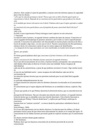 eléctrico. Solo cuando el sujeto ha aprendido a conectar estos dos términos aparece la capacidad
para evitar los shocks.
"¿Por qué la relación permanece tácita? Parece que esto se debe al hecho queel sujeto se
concentraen el shock. Depende de su conciencia de los particulares que producen los shocks
solo
en la medida que tienen relevancia con el shock. Podemos decir que el sujeto aprende a confiar
en
su conciencia de estos particulares con el propósito de poner atenciónal shock eléctrico"
(Polanyi,
1983, p.9).
En base a estos experimentos Polanyi distingue cuatro aspectos en esta estructura:
1. Funcional
La relación entre el primer y el segundo término combina dos tipos de conocer. Conocemos el
shock (segundo término)porque le ponemos atención y por lo tanto se vuelve específicamente
conocido. Conocemos los particulares solo descansando en nuestra propia conciencia de ellos a
través de atender a algo más41, en este caso el shock. Nuestro conocimiento de ellos permanece
entonces tácito, los conocemos a pesar de que no somos capaces de identificarlos.
41 La integración de los rasgos particulares son vistos manifestados en el poder tácito del genio científico
y
artístico, por ejemplo.
38
En forma general podemos decir que conocemos el primer término42 solo descansando en
nuestra
propia conciencia de éste obtenida al poner atención al segundo término43.
En el caso del reconocimiento de un rostro, el primer término corresponde a las características
individuales observadas al observar el rostro como una totalidad. Somos incapaces de
individualizar
cada una de las características, a pesar de que podemos reconocer el rostro. Algo similar ocurre
en
el caso de una habilidad motriz : somos incapaces de individualizar cada uno de los
movimientos de
los músculos (primer término) que nos permiten realizarla pero la actividad final (segundo
término)
es realizada independientemente de esto.
La figura muestra las relaciones entre los distintos elementos involucrados en el conocimiento
tácito.
El conocimiento que el sujeto adquiere del fenómeno en su totalidad es directo, explícito. Hay
un
conocer que queda en lo que Polanyi denomina la dimensión tácita y que es conocida través de
la
percepción del fenómeno. Hay por otra parte una relación entre el primer y el segundo término
(relación tácita) que es entendida como una relación funcional44. Esta relación funcional es
denominada por Polanyi "relación desde-hacia" y explica por qué Polanyi señala que la
conciencia
humana tiene un "carácter vectorial" : se mueve desde los particulares subsidiarios hacia el
objetivo
focal (Polanyi, 1969).
En el caso del experimento con los shocks eléctricos, la relación entre las sílabas y el shock
permanece tácita a pesar de que observamos directamente los shocks en el cuerpo del sujeto. El
conocimiento de las sílabas (termino proximal) queda no explícito mientras que el conocimiento
de
los shocks (termino distal) queda explícito.
2. Del fenómeno
Podemos decir que nos hacemos conscientes de un término proximal de un acto de
conocimiento
 