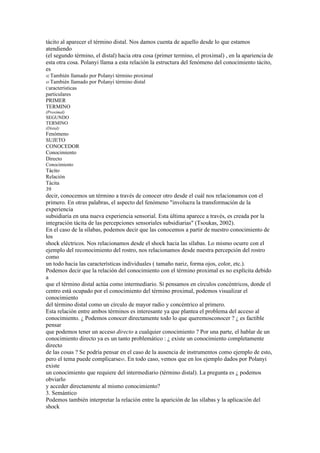tácito al aparecer el término distal. Nos damos cuenta de aquello desde lo que estamos
atendiendo
(el segundo término, el distal) hacia otra cosa (primer termino, el proximal) , en la apariencia de
esta otra cosa. Polanyi llama a esta relación la estructura del fenómeno del conocimiento tácito,
es
42 También  llamado por Polanyi término proximal
43 También  llamado por Polanyi término distal
Características
particulares
PRIMER
TERMINO
(Proximal)
SEGUNDO
TERMINO
(Distal)
Fenómeno
SUJETO
CONOCEDOR
Conocimiento
Directo
Conocimiento
Tácito
Relación
Tácita
39
decir, conocemos un término a través de conocer otro desde el cuál nos relacionamos con el
primero. En otras palabras, el aspecto del fenómeno "involucra la transformación de la
experiencia
subsidiaria en una nueva experiencia sensorial. Esta última aparece a través, es creada por la
integración tácita de las percepciones sensoriales subsidiarias" (Tsoukas, 2002).
En el caso de la sílabas, podemos decir que las conocemos a partir de nuestro conocimiento de
los
shock eléctricos. Nos relacionamos desde el shock hacia las sílabas. Lo mismo ocurre con el
ejemplo del reconocimiento del rostro, nos relacionamos desde nuestra percepción del rostro
como
un todo hacia las características individuales ( tamaño nariz, forma ojos, color, etc.).
Podemos decir que la relación del conocimiento con el término proximal es no explícita debido
a
que el término distal actúa como intermediario. Si pensamos en círculos concéntricos, donde el
centro está ocupado por el conocimiento del término proximal, podemos visualizar el
conocimiento
del término distal como un círculo de mayor radio y concéntrico al primero.
Esta relación entre ambos términos es interesante ya que plantea el problema del acceso al
conocimiento. ¿ Podemos conocer directamente todo lo que queremosconocer ? ¿ es factible
pensar
que podemos tener un acceso directo a cualquier conocimiento ? Por una parte, el hablar de un
conocimiento directo ya es un tanto problemático : ¿ existe un conocimiento completamente
directo
de las cosas ? Se podría pensar en el caso de la ausencia de instrumentos como ejemplo de esto,
pero el tema puede complicarse45. En todo caso, vemos que en los ejemplo dados por Polanyi
existe
un conocimiento que requiere del intermediario (término distal). La pregunta es ¿ podemos
obviarlo
y acceder directamente al mismo conocimiento?
3. Semántico
Podemos también interpretar la relación entre la aparición de las sílabas y la aplicación del
shock
 