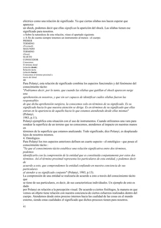 eléctrico como una relación de significado. Ya que ciertas sílabas nos hacen esperar que
aparezca
un shock, podemos decir que ellas significan la aparición del shock. Las sílabas tienen ese
significado para nosotros.
44 Sobre    la naturaleza de esta relación, véase el apartado siguiente.
45 A   fin de cuenta siempre tenemos un instrumento al menos : el cuerpo.
PRIMER
TERMINO
(Proximall)
SEGUNDO
TERMINO
(Distal)
SUJETO
CONOCEDOR
Conocemos
El término distal
(relación desde)
Relación tácita
(relación hacia)
Conocemos el término proximal a
través del distal
40
Para Polanyi, esta relación de significado combina los aspectos funcionales y del fenómeno del
conocimiento tácito:
"Podríamos decir, por lo tanto, que cuando las sílabas que gatillan el shock aparecen surge
una
aprehensión en nosotros, y que sin ser capaces de identificar cuáles sílabas fueron las
responsables
de que dicha aprehensión surgiera, la conocemos solo en términos de su significado. Es su
significado hacia lo que nuestra atención se dirige. Es en términos de su significado que ellas
entran en la apariencia de aquello hacia lo que estamos atendiendo desde ellas mismas"
(Polanyi,
1983, p.11).
Polanyi ejemplifica esta situación con el uso de instrumentos. Cuando utilizamos una vara para
sondear la superficie de un terreno que no conocemos, atendemos al impacto en nuestras manos
en
términos de la superficie que estamos analizando. Todo significado, dice Polanyi, es desplazado
lejos de nosotros mismos.
4. Ontológico.
Para Polanyi los tres aspectos anteriores definen un cuarto aspecto - el ontológico - que posee el
conocimiento tácito :
"Ya que el conocimiento tácito establece una relación significativa entre dos términos,
podemos
identificarlo con la comprensión de la entidad que es constituida conjuntamente por estos dos
términos. Así el término proximal representa los particulares de esta entidad, y podemos decir
de
acuerdo a esto, que comprendemos la entidad confiando en nuestra conciencia de sus
particulares
al atender a su significado conjunto" (Polanyi, 1983, p.13).
La comprensión de una entidad se realizaría de acuerdo a esto a través del conocimiento tácito
que
se tiene de sus particulares, es decir, de sus características individuales. Un ejemplo de esto es
dado
por Polanyi en relación a la percepción visual. De acuerdo a ciertos fisiólogos, la manera en que
vemos un objeto tiene relación con nuestra conciencia de ciertos esfuerzos realizados dentro del
cuerpo. Atendemos desde estos proceso internos hacia las cualidad de las cosas en el mundo
externo, siendo estas cualidades el significado que dichos procesos tienen para nosotros.
.
41
 