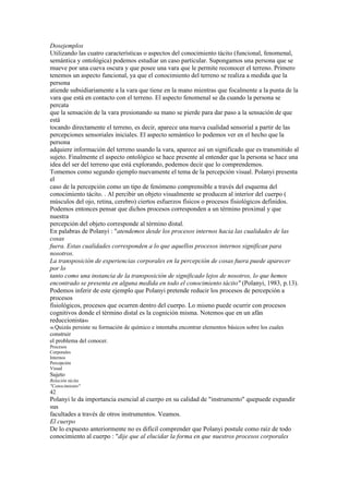 Dosejemplos
Utilizando las cuatro características o aspectos del conocimiento tácito (funcional, fenomenal,
semántica y ontológica) podemos estudiar un caso particular. Supongamos una persona que se
mueve por una cueva oscura y que posee una vara que le permite reconocer el terreno. Primero
tenemos un aspecto funcional, ya que el conocimiento del terreno se realiza a medida que la
persona
atiende subsidiariamente a la vara que tiene en la mano mientras que focalmente a la punta de la
vara que está en contacto con el terreno. El aspecto fenomenal se da cuando la persona se
percata
que la sensación de la vara presionando su mano se pierde para dar paso a la sensación de que
está
tocando directamente el terreno, es decir, aparece una nueva cualidad sensorial a partir de las
percepciones sensoriales iniciales. El aspecto semántico lo podemos ver en el hecho que la
persona
adquiere información del terreno usando la vara, aparece así un significado que es transmitido al
sujeto. Finalmente el aspecto ontológico se hace presente al entender que la persona se hace una
idea del ser del terreno que está explorando, podemos decir que lo comprendemos.
Tomemos como segundo ejemplo nuevamente el tema de la percepción visual. Polanyi presenta
el
caso de la percepción como un tipo de fenómeno comprensible a través del esquema del
conocimiento tácito. . Al percibir un objeto visualmente se producen al interior del cuerpo (
músculos del ojo, retina, cerebro) ciertos esfuerzos físicos o procesos fisiológicos definidos.
Podemos entonces pensar que dichos procesos corresponden a un término proximal y que
nuestra
percepción del objeto corresponde al término distal.
En palabras de Polanyi : "atendemos desde los procesos internos hacia las cualidades de las
cosas
fuera. Estas cualidades corresponden a lo que aquellos procesos internos significan para
nosotros.
La transposición de experiencias corporales en la percepción de cosas fuera puede aparecer
por lo
tanto como una instancia de la transposición de significado lejos de nosotros, lo que hemos
encontrado se presenta en alguna medida en todo el conocimiento tácito" (Polanyi, 1983, p.13).
Podemos inferir de este ejemplo que Polanyi pretende reducir los procesos de percepción a
procesos
fisiológicos, procesos que ocurren dentro del cuerpo. Lo mismo puede ocurrir con procesos
cognitivos donde el término distal es la cognición misma. Notemos que en un afán
reduccionista46
46 Quizás persiste su formación de químico e intentaba encontrar elementos básicos sobre los cuales
construir
el problema del conocer.
Procesos
Corporales
Internos
Percepción
Visual
Sujeto
Relación tácita
"Conocimiento"
42
Polanyi le da importancia esencial al cuerpo en su calidad de "instrumento" quepuede expandir
sus
facultades a través de otros instrumentos. Veamos.
El cuerpo
De lo expuesto anteriormente no es difícil comprender que Polanyi postule como raíz de todo
conocimiento al cuerpo : "dije que al elucidar la forma en que nuestros procesos corporales
 