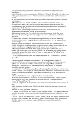 participan en nuestras percepciones echamos luz sobre las raíces corporales de todo
pensamiento,
incluso los poderes creativos más elevados del hombre" (Polanyi, 1983, p.15). ¿En qué se basa
Polanyi para argumentar tal cosa ? Veremos que el conocimiento tácito se relaciona con la
noción
del instrumento de percepción, lo que genera una visión epistemológica particular. Tenemos
entonces que47 :
a) Nuestro cuerpo es el instrumento último de todo nuestro conocimiento externo, ya
sea intelectual o práctico. El cuerpo es la única cosa del mundo que generalmente nunca
experimentamos como un objeto, pero siempre experimentamos en términos del mundo al
que atendemos desde el cuerpo.
b) El uso de una herramienta puede ser considerado como la transformación de la
herramienta en una extensión sensible de nuestro cuerpo.
c) Cuando usamos una cosa (herramienta, instrumento) para atender desde ellas hacia
otras cosas, de la manera que usamos el cuerpo, estas cosas o instrumentos cambian su
apariencia.
d) Su apariencia es ahora en términos de las entidades a las que atendemos desde ellas,
tal como sentimos nuestro cuerpo en términos de las cosas exteriores, a las que atendemos
desde el cuerpo.
e) En este sentido podemos decir que cuando hacemos que una cosa funcione como el
término proximal del conocimiento tácito lo incorporamos en nuestro cuerpo o dicho de otra
manera, extendemos el cuerpo para incluirlo, de manera que lo habitamos48.
f) Algunos pensadores alemanes (Dilthey, Lipps) postulan que el habitar en la cosa o
empatía es el medio correcto de conocer el hombre y las herramientas. Por ejemplo, Lipps
representó la apreciación estética como un "entrar en una obra de arte" y "habitar" en la
mente del creador.
47 Lo
    que viene a continuación se basa en lo expuesto por Polanyi en "Tacit dimension" y "Personal
knowledge".
43
g) Polanyi extiende esta idea de la humanidades a las ciencias naturales. Para él el
habitar en el fenómeno sería la manera correcta de conceptualizar el conocimiento de este.
h) En el caso de una teoría científica confiar en ella para comprender la naturaleza es
interiorizarla - habitar en ella -ya que atendemos desde la teoría hacia los fenómenos
entendidos através de sus leyes.
La comprensión de un fenómeno, el poder acceder a un significado de éste,pasa entonces - de
acuerdo a Polanyi - por ser capaz de habitar (indwell) en el fenómeno mismo a través de hacerlo
tomar el rol del término proximal en una relación de conocimiento tácito. A través de este
proceso
de "indwelling" obtenemos una comprensión de las cosas del mundo.
"Hablando más generalmente , la creencia de que ya que lo particulares son más tangibles
su conocimiento ofrece una verdadera concepción de las cosas es fundamentalmente
errónea" (Polanyi, 1983,p.19).
Es decir, la comprensión de un fenómeno como un todo no se realiza a través de un análisis de
cada
una de sus partes. Al descomponer el fenómeno de esa manera hay algo que se pierde, que
escapa a
la mirada del sujeto que intenta conocerlo49.
El "habitar" en el fenómeno sería entonces la base del conocimiento y está fundamentado en la
extensión de nuestras percepciones corporales hacia los instrumentos que utilizamos, ya sean
físicos
o lógicos. Como ha sido expuesto por Tsoukas (Tsoukas, 2002) , para Polanyi el rol esencial del
cuerpo en lo que el llama el "arte del conocer" aparece al darnos cuenta que el conocimiento
científico está comprometido en el arte de establecer una correspondencia entre las
formulaciones
 