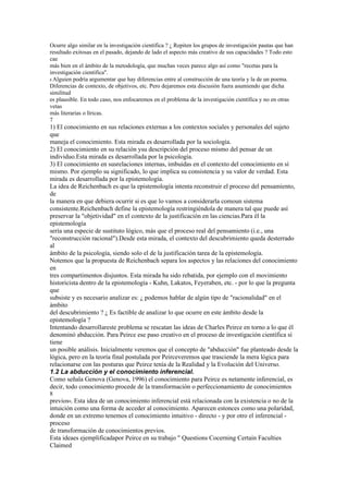 Ocurre algo similar en la investigación científica ? ¿ Repiten los grupos de investigación pautas que han
resultado exitosas en el pasado, dejando de lado el aspecto más creativo de sus capacidades ? Todo esto
cae
más bien en el ámbito de la metodología, que muchas veces parece algo así como "recetas para la
investigación científica".
8 Alguien podría argumentar que hay diferencias entre al construcción de una teoría y la de un poema.
Diferencias de contexto, de objetivos, etc. Pero dejaremos esta discusión fuera asumiendo que dicha
similitud
es plausible. En todo caso, nos enfocaremos en el problema de la investigación científica y no en otras
vetas
más literarias o líricas.
7
1) El conocimiento en sus relaciones externas a los contextos sociales y personales del sujeto
que
maneja el conocimiento. Esta mirada es desarrollada por la sociología.
2) El conocimiento en su relación ysu descripción del proceso mismo del pensar de un
individuo.Esta mirada es desarrollada por la psicología.
3) El conocimiento en susrelaciones internas, imbuidas en el contexto del conocimiento en sí
mismo. Por ejemplo su significado, lo que implica su consistencia y su valor de verdad. Esta
mirada es desarrollada por la epistemología.
La idea de Reichenbach es que la epistemología intenta reconstruir el proceso del pensamiento,
de
la manera en que debiera ocurrir si es que lo vamos a considerarla comoun sistema
consistente.Reichenbach define la epistemología restringiéndola de manera tal que puede así
preservar la "objetividad" en el contexto de la justificación en las ciencias.Para él la
epistemología
sería una especie de sustituto lógico, más que el proceso real del pensamiento (i.e., una
"reconstrucción racional").Desde esta mirada, el contexto del descubrimiento queda desterrado
al
ámbito de la psicología, siendo solo el de la justificación tarea de la epistemología.
Notemos que la propuesta de Reichenbach separa los aspectos y las relaciones del conocimiento
en
tres compartimentos disjuntos. Esta mirada ha sido rebatida, por ejemplo con el movimiento
historicista dentro de la epistemología - Kuhn, Lakatos, Feyeraben, etc. - por lo que la pregunta
que
subsiste y es necesario analizar es: ¿ podemos hablar de algún tipo de "racionalidad" en el
ámbito
del descubrimiento ? ¿ Es factible de analizar lo que ocurre en este ámbito desde la
epistemología ?
Intentando desarrollareste problema se rescatan las ideas de Charles Peirce en torno a lo que él
denominó abducción. Para Peirce ese paso creativo en el proceso de investigación científica sí
tiene
un posible análisis. Inicialmente veremos que el concepto de "abducción" fue planteado desde la
lógica, pero en la teoría final postulada por Peirceveremos que trasciende la mera lógica para
relacionarse con las posturas que Peirce tenía de la Realidad y la Evolución del Universo.
1.2 La abducción y el conocimiento inferencial.
Como señala Genova (Genova, 1996) el conocimiento para Peirce es netamente inferencial, es
decir, todo conocimiento procede de la transformación o perfeccionamiento de conocimientos
8
previos9. Esta idea de un conocimiento inferencial está relacionada con la existencia o no de la
intuición como una forma de acceder al conocimiento. Aparecen estonces como una polaridad,
donde en un extremo tenemos el conocimiento intuitivo - directo - y por otro el inferencial -
proceso
de transformación de conocimientos previos.
Esta ideaes ejemplificadapor Peirce en su trabajo " Questions Cocerning Certain Faculties
Claimed
 