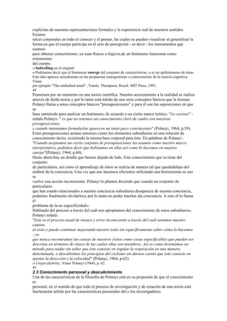 explícitas de nuestras representaciones formales y la experiencia real de nuestros sentidos.
Existen
raíces corporales en todo el conocer y el pensar, las cuales se pueden visualizar al generalizar la
forma en que el cuerpo participa en el acto de percepción - es decir - los instrumentos que
usamos
para obtener conocimiento, ya sean físicos o lógicos,de un fenómeno funcionan como
extensiones
del cuerpo.
48 Indwelling en el original.
49 Podríamos decir que el fenómeno emerge del conjunto de características, o es un epifenómeno de éstas.
Esta idea aparece actualmente en las propuestas emergentistas o conexionistas de la ciencia cognitiva.
Véase
por ejemplo "The embodied mind" , Varela, Thompson, Rosch. MIT Press, 1991.
44
Pensemos por un momento en una teoría científica. Nuestro acercamiento a la realidad se realiza
através de dicha teoría y por lo tanto está teñido de una serie conceptos básicos que la forman.
Polanyi llama a estos conceptos básicos "presuposiciones" y para él son las suposiciones en que
se
basa unmétodo para analizar un fenómeno, de acuerdo a un cierto marco teórico. "Lo curioso" -
señala Polanyi- " es que no tenemos un conocimiento claro de cuales son nuestras
presuposiciones
y cuando intentamos formularlas aparecen un tanto poco convincentes" (Polanyi, 1964, p.59).
Estas presuposiciones actúan entonces como los elementos subsidiarios en una relación de
conocimiento tácito, existiendo la misma base corporal para éste. En palabras de Polanyi :
"Cuando aceptamos un cierto conjunto de presuposiciones las usamos como nuestro marco
interpretativo, podemos decir que habitamos en ellas así como lo hacemos en nuestro
cuerpo"(Polanyi, 1964, p.60).
Hasta ahora hay un detalle que hemos dejado de lado. Este conocimiento que se tiene del
conjunto
de particulares, así como el aprendizaje de éstos se realiza de manera tal que quedadebajo del
umbral de la conciencia. Una vez que nos hacemos eficientes utilizando una herramienta su uso
se
vuelve una acción inconsciente. Polanyi lo plantea diciendo que cuando un conjunto de
particulares
que han estado relacionados a nuestra conciencia subsidiaria desaparece de nuestra conciencia,
podemos finalmente olvidarlosy por lo tanto no poder traerlos ala conciencia. A esto él lo llama
el
problema de la no especificidad50.
Hablando del proceso a través del cuál nos apropiamos del conocimiento de estos subsidiarios,
Polanyi señala:
"Este es el proceso usual de ensayo y error inconsciente a través del cuál sentimos nuestro
camino
al éxito y puede continuar mejorando nuestro éxito sin específicamente saber cómo lo hacemos
- ya
que nunca encontramos las causas de nuestros éxitos como cosas especificables que pueden ser
descritas en términos de clases de las cuáles ellas son miembros. Así es como inventamos un
método para nadar sin saber que éste consiste en regular la respiración en una manera
determinada, o descubrimos los principios del ciclismo sin darnos cuenta que éste consiste en
ajustar la dirección y la velocidad" (Polanyi, 1964, p.62).
50 Unspecifiability.   Véase Polanyi (1964), p. 62.
45
2.3 Conocimiento personal y descubrimiento
Una de las características de la filosofía de Polanyi está en su propuesta de que el conocimiento
es
personal, en el sentido de que todo el proceso de investigación y de creación de una teoría está
fuertemente teñido por las características personales del o los investigadores.
 