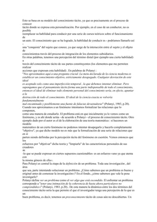 Esto se basa en su modelo del conocimiento tácito, ya que es precisamente en el proceso de
conocer
tácito donde se expresa esta personalización. Por ejemplo, en el caso de un conductor, no es
posible
reemplazar su habilidad para conducir por una serie de cursos teóricos sobre el funcionamiento
de
un auto. El conocimiento que se ha logrado, la habilidad de conducir es - podríamos llamarlo así
-
una "conquista" del sujeto que conoce, ya que surge de la interacción entre el sujeto y el objeto
de
conocimientoa través del proceso de integración de los elementos subsidiarios.
En otras palabras, tenemos una percepción del término distal (por ejemplo una cierta habilidad)
a
través del conocimiento tácito de sus partes constituyentes (los elementos que me permiten
realizar
acciones que expresan esta habilidad) . En palabras de Polanyi :
"Nos aproximamos aquí a una pregunta crucial. La meta declarada de la ciencia moderna es
establecer un conocimiento objetivo, estrictamente desapegado. Cualquier desviación de este
ideal
es aceptado solo como una imperfección temporal , la que debemos intentar eliminar. Pero
supongamos que el pensamiento tácito forma una parte indispensable de todo el conocimiento,
entonces el ideal de eliminar todo elemento personal del conocimiento sería, en efecto, apuntar
a la
destrucción de todo el conocimiento. El ideal de la ciencia exacta se volvería
fundamentalmente
mal encaminado y posiblemente una fuente de falacias devastadoras" (Polanyi, 1983, p.20).
Cuando nos aproximamos a un fenómeno intentamos formalizar las relaciones que lo
componen,
como una manera de estudiarlo. El problema está en que inicialmente ya lo vemos como un
fenómeno, y es ahí donde actúa - de acuerdo a Polanyi - el proceso de conocimiento tácito. Otro
ejemplo dado por el autor es el de la elaboración de una teoría matemática : si hacemos un
modelo
matemático de un cierto fenómeno no podemos intentar desapegarlo y hacerlo completamente
"objetivo", ya que dicho modelo no es más que la formalización de una serie de relaciones que
en sí
parten siendo definidas por la percepción tácita del fenómeno en cuestión. Vemos entonces que
los
esfuerzos por "objetivar" dicha teoría y "limpiarla" de las características personales de sus
creadores
46
-lo que se puede expresar en ciertos supuestos cuestionables- es un esfuerzo vano ya que atenta
con
la misma génesis de ella51.
Para Polanyi es central la etapa de la definición de un problema. Toda una investigación , del
área
que sea, parte intentando solucionar un problema. ¿Cómo sabemos que un problema es bueno y
original antes de comenzar la investigación52? En el fondo, ¿cómo sabemos que vale la pena
investigarlo?
Polanyi define ver un problema como el ver algo que está escondido. El enfrentar un problema
corresponde a "tener una intimación de la coherencia de hasta ahora particulares no
comprendidos53" (Polanyi, 1983, p.20).. De esta manera la dinámica entre los dos términos del
conocimiento tácito sería la que permite el que el investigador tenga una percepción de lo que es
un
buen problema, es decir, tenemos un preconocimiento tácito de cosas aún no descubiertas. Un
 