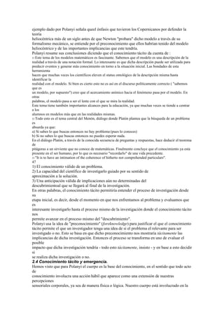 ejemplo dado por Polanyi señala queel énfasis que tuvieron los Copernicanos por defender la
teoría
heliocéntrica más de un siglo antes de que Newton "probara" dicho modelo a través de su
formalismo mecánico, se entiende por el preconocimiento que ellos habrían tenido del modelo
heliocéntrico y de las importantes implicancias que este tendría.
Polanyi resume sus conclusiones diciendo que el conocimiento tácito da cuenta de :
51 Este  tema de los modelos matemáticos es fascinante. Sabemos que el modelo es una descripción de la
realidad a través de una notación formal. Lo interesante es que dicha descripción puede ser utilizada para
predecir eventos y generar más conocimiento en torno a la situación inicial. Las bondades de esta
herramienta
hacen que muchas veces los científicos eleven el status ontológico de la descripción misma hasta
identificar la
realidad con el modelo. Si bien es cierto esto no es así en el discurso políticamente correcto ( "sabemos
que es
un modelo, por supuesto") creo que el acercamiento anímico hacia el fenómeno pasa por el modelo. En
otras
palabras, el modelo pasa a ser el lente con el que se mira la realidad.
Este tema tiene también importantes alcances para la educación, ya que muchas veces se tiende a centrar
a los
alumnos en modelos más que en las realidades mismas.
52 Todo esto es el tema central del Menón, diálogo donde Platón plantea que la búsqueda de un problema
es
absurda ya que:
a) Si sabes lo que buscas entonces no hay problema (pues lo conoces)
b) Si no sabes lo que buscas entonces no puedes esperar nada.
En el diálogo Platón, a través de la conocida secuencia de preguntas y respuestas, hace deducir el teorema
de
pitágoras a un sirviente que no conoce de matemáticas. Finalmente concluye que el conocimiento ya esta
presente en el ser humano, por lo que es necesario "recordarlo" de una vida precedente.
53 "It is to have an intimation of the coherence of hitherto not comprehended particulars".
47
1) El conocimiento válido de un problema.
2) La capacidad del científico de investigarlo guiado por su sentido de
aproximación a la solución.
3) Una anticipación válida de implicaciones aún no determinadas del
descubrimientoal que se llegará al final de la investigación.
En otras palabras, el conocimiento tácito permitiría entender el proceso de investigación desde
su
etapa inicial, es decir, desde el momento en que nos enfrentamos al problema y evaluamos que
es
interesante investigarlo hasta el proceso mismo de la investigación donde el conocimiento tácito
nos
permite avanzar en el proceso mismo del "descubrimiento".
Polanyi usa la idea de "preconocimiento" (foreknowledge) para justificar el que el conocimiento
tácito permite el que un investigador tenga una idea de si el problema el relevante para ser
investigado o no. Esto se basa en que dicho preconocimiento nos mostraría tácitamente las
implicancias de dicha investigación. Entonces el proceso se transforma en uno de evaluar el
posible
impacto que dicha investigación tendría - todo esto tácitamente, insisto - y en base a esto decidir
si
se realiza dicha investigación o no.
2.4 Conocimiento tácito y emergencia.
Hemos visto que para Polanyi el cuerpo es la base del conocimiento, en el sentido que todo acto
de
conocimiento involucra una acción hábil que aparece como una extensión de nuestras
percepciones
sensoriales corporales, ya sea de manera física o lógica. Nuestro cuerpo está involucrado en la
 