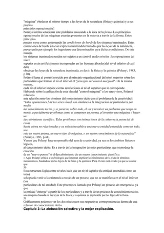 "máquina" obedecer al mismo tiempo a las leyes de la naturaleza (física y química) y a sus
propios
principios operacionales?
Polanyi intenta solucionar este problema invocando a la idea de la forma. Los principios
operacionales de las máquinas estarían presentes en la materia a través de la forma. Estos
principios
pueden verse como gobernando las condiciones de borde de los sistemas inanimados. Estas
condiciones de borde estarían explícitamenteindeterminadas por las leyes de la naturaleza,
proveyendo por ejemplo los ingenieros una determinación para dichas condiciones. De esta
manera
los sistemas inanimados pueden ser sujetos a un control en dos niveles : las operaciones del
nivel
superior están artificialmente incorporadas en las fronteras (bordes)del nivel inferior el cuál
debe
obedecer las leyes de la naturaleza inanimada, es decir, la física y la química (Polanyi, 1983,
p.20).
Polanyi llama al control ejercido por el principio organizacional del nivel superior sobre los
particulares que forman el nivel inferior el "principio del control marginal". De la misma
manera,
cada nivel inferior impone ciertas restricciones al nivel superior que le corresponde.
Hablando sobre la aplicación de esta idea del "control marginal" a los seres vivos, Polanyi
relaciona
esta relación entre los términos del conocimiento tácito con el problema de la creatividad :
"Tales operaciones [ de los seres vivos] son similares a la integración de particulares por
medio
del conocimiento tácito, y se parecen, sobre todo, el ver y resolver un problema que tengo en
mente, especialmente problemas como el componer un poema, el inventar una máquina o hacer
un
descubrimiento científico. Tales problemas son intimaciones de la coherencia potencial de
cosas
hasta ahora no relacionadas y su soluciónestablece una nueva entidad entendida como un todo,
sea
esta un nuevo poema, un nuevo tipo de máquina, o un nuevo conocimiento de la naturaleza”
(Polanyi, 1983, p.44).
Vemos que Polanyi hace responsable del acto de creatividad, ya sea en los ámbitos físicos o
lógicos,
al conocimiento tácito. Es a través de la integración de estos particulares que se produce la
creación
de un "nuevo poema" o el descubrimiento de un nuevo conocimiento científico.
55 Aquí
      Polanyi critica a los biólogos que intentan explicar los fenómenos de la vida en términos
mecanísticos, basándose en las leyes de la física y la química. Para él esto está errado ya que se asume
que
50
Esta estructura lógica entre niveles hace que un nivel superior (la entidad entendida como un
todo)
solo pueda venir a la existencia a través de un proceso que no se manifiesta en el nivel inferior
(los
particulares de tal entidad). Este proceso es llamado por Polanyi un proceso de emergencia, ya
que
la entidad "emerge" a partir de los particulares y a través de un proceso de conocimiento tácito.
una máquina basada en las leyes de la física y la química es explicable por las leyes de la física.
51
Gráficamente podemos ver los dos nivelescon sus respectivas correspondencias dentro de una
relación de conocimiento tácito.
Capítulo 3: La abducción selectiva y la mejor explicación.
 