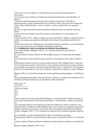 Como se ha visto en el capítulo 1, al enfrentarnos al proceso del descubrimiento nos
encontramos
con una postura que considera un modelo racional del descubrimiento como imposible. Al
analizar
la abducción desde una postura Peirciana hemos podido constatar que al final de las
argumentaciones se llega al planteamiento del "instinto racional" como motor de la abducción
misma. Dicho instinto racional - como se comentó - es una contradicción en sí ,aunque es
posible
encontrar un ajuste que permita seguir pensando la abducción como una regla de inferencia.
Dichos
ajustes se basan en extender la idea de una lógica, lo que podemos ver por ejemplo en la
propuesta
se Simon (Simon, 1973). , donde se propone que el uso del término "lógica" se entiende como el
establecer las normas que pueden ser derivadas de las metas de la actividad científica. De la
misma
manera Genova (Genova, 1996)plantea la racionalidad del proceso abductivo en las condiciones
que tiene que tener el proceso de adoptar una hipótesis explicativa.
3.1. La abducción como un proceso de solución de problemas
Como señala Magnani (Magnani, 2001, p. 17) , muchas conclusiones que utilizamos
diariamente y
que no proceden de manera deductiva lo hacen abductivamente. Si observamos por ejemplo
trozos
de un cristal roto en el piso podemos pensar que fue el viento quién lo botó, pero la verdad es
que
podrían haber existido una serie de causas posibles para tal evento. Magnani llama "abducción
teórica" al proceso de inferir ciertos hechos o leyes e hipótesis que hacen que ciertas sentencias
sean plausibles, que explican o descubren algún fenómeno nuevo u observación. Corresponde al
proceso de razonamiento en el que nuevas hipótesis explicatorias se forman y evalúan. Magnani
(
Magnani, 2001, p. 19) clasifica la abducción en dos significados epistemológicos : la abducción
que
solo genera hipótesis plausibles ( llamada selectiva o creativa) y la abducción considerada como
inferencia de la mejor explicación, la cuál además evalúa las hipótesis.
....................
Entidad como un todo
(Término distal)
Particular 1 P. 2 P. 3 P. n
Términos proximales
Nivel
Superior
Nivel
Inferior
52
Desde el punto de vista de la solución de problemas, se trata de entender la abducción como un
proceso dual, donde a partir de los datos del problema - o del fenómeno a explicar - generamos
una
serie de posibles hipótesis que explicarían la situación ( abducción creativa o selectiva). Esta
abducción selectiva tenderá a producir hipótesis que tienen al menos una explicación parcial del
problema o fenómeno observado, y por lo tanto tienen una pequeña cantidad de posibilidades
iniciales ( Magnani, 2001. P. 19) A continuación elegimos de ese conjunto de posibles hipótesis
la
que corresponde a la mejor explicación de los datos o el fenómeno encontrado.
Llamaré proceso abductivo general al proceso que incluye56 la abducción selectiva y la selección
de
la mejor conjetura. Podemos entonces considerar las etapas del proceso abductivo en general de
la
siguiente manera ( Magnani, 2001. P. 23) :
 