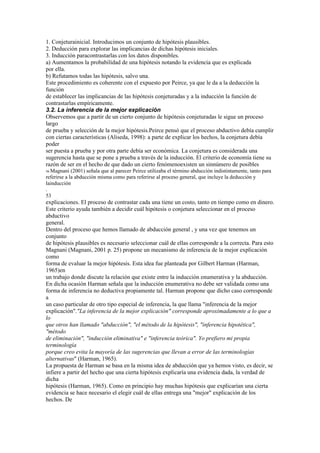 1. Conjeturainicial. Introducimos un conjunto de hipótesis plausibles.
2. Deducción para explorar las implicancias de dichas hipótesis iniciales.
3. Inducción paracontrastarlas con los datos disponibles.
a) Aumentamos la probabilidad de una hipótesis notando la evidencia que es explicada
por ella.
b) Refutamos todas las hipótesis, salvo una.
Este procedimiento es coherente con el expuesto por Peirce, ya que le da a la deducción la
función
de establecer las implicancias de las hipótesis conjeturadas y a la inducción la función de
contrastarlas empíricamente.
3.2. La inferencia de la mejor explicación
Observemos que a partir de un cierto conjunto de hipótesis conjeturadas le sigue un proceso
largo
de prueba y selección de la mejor hipótesis.Peirce pensó que el proceso abductivo debía cumplir
con ciertas características (Aliseda, 1998): a parte de explicar los hechos, la conjetura debía
poder
ser puesta a prueba y por otra parte debía ser económica. La conjetura es considerada una
sugerencia hasta que se pone a prueba a través de la inducción. El criterio de economía tiene su
razón de ser en el hecho de que dado un cierto fenómenoexisten un sinnúmero de posibles
56 Magnani   (2001) señala que al parecer Peirce utilizaba el término abducción indistintamente, tanto para
referirse a la abducción misma como para referirse al proceso general, que incluye la deducción y
lainducción
.
53
explicaciones. El proceso de contrastar cada una tiene un costo, tanto en tiempo como en dinero.
Este criterio ayuda también a decidir cuál hipótesis o conjetura seleccionar en el proceso
abductivo
general.
Dentro del proceso que hemos llamado de abducción general , y una vez que tenemos un
conjunto
de hipótesis plausibles es necesario seleccionar cuál de ellas corresponde a la correcta. Para esto
Magnani (Magnani, 2001 p. 25) propone un mecanismo de inferencia de la mejor explicación
como
forma de evaluar la mejor hipótesis. Esta idea fue planteada por Gilbert Harman (Harman,
1965)en
un trabajo donde discute la relación que existe entre la inducción enumerativa y la abducción.
En dicha ocasión Harman señala que la inducción enumerativa no debe ser validada como una
forma de inferencia no deductiva propiamente tal. Harman propone que dicho caso corresponde
a
un caso particular de otro tipo especial de inferencia, la que llama "inferencia de la mejor
explicación"."La inferencia de la mejor explicación" corresponde aproximadamente a lo que a
lo
que otros han llamado "abducción", "el método de la hipótesis", "inferencia hipotética",
"método
de eliminación", "inducción eliminativa" e "inferencia teórica". Yo prefiero mi propia
terminología
porque creo evita la mayoría de las sugerencias que llevan a error de las terminologías
alternativas" (Harman, 1965).
La propuesta de Harman se basa en la misma idea de abducción que ya hemos visto, es decir, se
infiere a partir del hecho que una cierta hipótesis explicaría una evidencia dada, la verdad de
dicha
hipótesis (Harman, 1965). Como en principio hay muchas hipótesis que explicarían una cierta
evidencia se hace necesario el elegir cuál de ellas entrega una "mejor" explicación de los
hechos. De
 