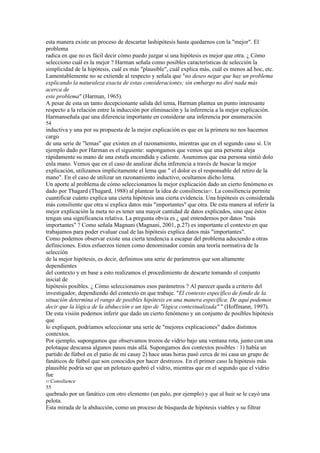 esta manera existe un proceso de descartar lashipótesis hasta quedarnos con la "mejor". El
problema
radica en que no es fácil decir cómo puedo juzgar si una hipótesis es mejor que otra. ¿ Cómo
selecciono cuál es la mejor ? Harman señala como posibles características de selección la
simplicidad de la hipótesis, cuál es más "plausible", cuál explica más, cuál es menos ad hoc, etc.
Lamentablemente no se extiende al respecto y señala que "no deseo negar que hay un problema
explicando la naturaleza exacta de estas consideraciones; sin embargo no diré nada más
acerca de
este problema" (Harman, 1965).
A pesar de esta un tanto decepcionante salida del tema, Harman plantea un punto interesante
respecto a la relación entre la inducción por eliminación y la inferencia a la mejor explicación.
Harmanseñala que una diferencia importante en considerar una inferencia por enumeración
54
inductiva y una por su propuesta de la mejor explicación es que en la primera no nos hacemos
cargo
de una serie de "lemas" que existen en el razonamiento, mientras que en el segundo caso sí. Un
ejemplo dado por Harman es el siguiente: supongamos que vemos que una persona aleja
rápidamente su mano de una estufa encendida y caliente. Asumimos que esa persona sintió dolo
enla mano. Vemos que en el caso de analizar dicha inferencia a través de buscar la mejor
explicación, utilizamos implícitamente el lema que " el dolor es el responsable del retiro de la
mano". En el caso de utilizar un razonamiento inductivo, ocultamos dicho lema.
Un aporte al problema de cómo seleccionamos la mejor explicación dado un cierto fenómeno es
dado por Thagard (Thagard, 1988) al plantear la idea de consiliencia57. La consiliencia permite
cuantificar cuánto explica una cierta hipótesis una cierta evidencia. Una hipótesis es considerada
más consiliente que otra si explica datos más "importantes" que otra. De esta manera al inferir la
mejor explicación la meta no es tener una mayor cantidad de datos explicados, sino que éstos
tengan una significancia relativa. La pregunta obvia es ¿ qué entendemos por datos "más
importantes" ? Como señala Magnani (Magnani, 2001, p.27) es importante el contexto en que
trabajamos para poder evaluar cual de las hipótesis explica datos más "importantes".
Como podemos observar existe una cierta tendencia a escapar del problema aduciendo a otras
definiciones. Estos esfuerzos tienen como denominador común una teoría normativa de la
selección
de la mejor hipótesis, es decir, definimos una serie de parámetros que son altamente
dependientes
del contexto y en base a esto realizamos el procedimiento de descarte tomando el conjunto
inicial de
hipótesis posibles. ¿ Cómo seleccionamos esos parámetros ? Al parecer queda a criterio del
investigador, dependiendo del contexto en que trabaje. "El contexto específico de fondo de la
situación determina el rango de posibles hipótesis en una manera específica. De aquí podemos
decir que la lógica de la abducción e un tipo de "lógica contextualizada" " (Hoffmann, 1997).
De esta visión podemos inferir que dado un cierto fenómeno y un conjunto de posibles hipótesis
que
lo expliquen, podríamos seleccionar una serie de "mejores explicaciones" dados distintos
contextos.
Por ejemplo, supongamos que observamos trozos de vidrio bajo una ventana rota, junto con una
pelotaque descansa algunos pasos más allá. Supongamos dos contextos posibles : 1) había un
partido de fútbol en el patio de mi casay 2) hace unas horas pasó cerca de mi casa un grupo de
fanáticos de fútbol que son conocidos por hacer destrozos. En el primer caso la hipótesis más
plausible podría ser que un pelotazo quebró el vidrio, mientras que en el segundo que el vidrio
fue
57 Consilience
55
quebrado por un fanático con otro elemento (un palo, por ejemplo) y que al huir se le cayó una
pelota.
Esta mirada de la abducción, como un proceso de búsqueda de hipótesis viables y su filtrar
 