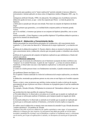 subsecuente para quedarse con la "mejor explicación" permite entender el proceso abductivo
teóricamente e intentar aplicarlo en áreas como el diagnóstico médico (Magnani, 2001, cap. 2) ,
la
inteligencia artificial (Aliseda, 1998) o la educación. Sin embargo creo el problema real de la
abducción queda sin tocar, ya que - como fue expuesto por Peirce - se trata de generar las
hipótesis,
y dicho paso es pasado por alto por esta mirada. Para tener un conjunto de hipótesis de dónde
elegir
tenemos primero que generarlas, y en realidad dicho conjunto podría ser bastante grande.
Vemos
que en la realidad , si tenemos que pensar en un conjunto de hipótesis plausibles, este se acota
en un
número razonable. ¿Cómo llegamos a estas posibles hipótesis? El problema abductivo persiste a
pesar de los intentos de domesticarlo.
56
Capítulo 4 : Abducción y Conocimiento tácito.
Hemos presentado las características principales de la abducción y del conocimiento tácito
(capítulos 1 y 2) así como las ideas de la "inferencia de la mejor explicación" y su relación con
el
problema de la abducción (capítulo 3). Nuestro objetivo ahora es mostrar la relación que existe
entre conocimiento tácito y abducción, relación que nos puede ayudar a vislumbrar una solución
al
problema de la generación del conjunto de hipótesis explicativas que señaláramos a finales del
capítulo precedente.
4.1 La inferencia abductiva
Sabemos que al momento de enfrentarnos con el fenómeno oconjunto de datos recibimos una
"sorpresa" en el sentido Peirciano. A partir de esta "sorpresa" , y en base al contexto donde se
manifiesta, el observador crea una o más hipótesis explicativas. La discusión que hemos
presentado
se centra en si dicho proceso tiene o no fundamentos racionales, si puede enmarcarse dentro de
lo
que podríamos llamar una lógica o no.
En el capítulo 3 hemos analizado la visión de la inferencia de la mejor explicación y su relación
con
la abducción, mostrando que podemos pensar en esta como en una lógica en el sentido expuesto
por
Simon, es decir, como un proceso que satisface ciertas normas la cuales se derivan de nuestra
preocupación de que el proceso sea eficaz o eficiente en el propósito para el cual fue establecido
(Simon, 1973).
Por ejemplo, Aliseda (Aliseda, 1998)plantea la existencia de "detonadores abductivos" que son
los
que producirían dos tipos posibles de sorpresas Peirceanas:
a) Novedad abductiva: lo observado es novedoso en el sentido que no puede ser explicado por
la teoría que se utiliza para analizar el fenómeno, pero tampoco puede ser negado por dicha
teoría.
b) Anomalía abductiva: lo observado es anómalo en el sentido que no puede ser explicado por
la teoría que se utiliza para analizar el fenómeno, y de hecho la teoría explica su negación.
57
En ambos casos la abducción se maneja como una manera de entender lo que Aliseda denomina
"cambio epistémico". En palabras de Aliseda:
"podemos describir el proceso abductivo de cambio espistémico como sigue: el razonamiento
abductivo se dispara por una sorpresa, la cual genera una duda que puede ser de dos tipos:
novedad o anomalía.En el primer caso el fenómeno a explicar es totalmente nuevo y consistente
con la teoría, por lo que su explicación se calcula y se incorpora a la teoría por la operación
de
 