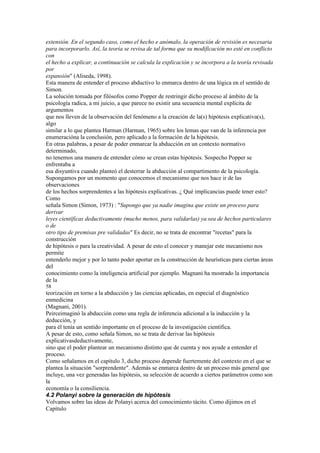 extensión. En el segundo caso, como el hecho e anómalo, la operación de revisión es necesaria
para incorporarlo. Así, la teoría se revisa de tal forma que su modificación no esté en conflicto
con
el hecho a explicar, a continuación se calcula la explicación y se incorpora a la teoría revisada
por
expansión" (Aliseda, 1998).
Esta manera de entender el proceso abductivo lo enmarca dentro de una lógica en el sentido de
Simon.
La solución tomada por filósofos como Popper de restringir dicho proceso al ámbito de la
psicología radica, a mi juicio, a que parece no existir una secuencia mental explícita de
argumentos
que nos lleven de la observación del fenómeno a la creación de la(s) hipótesis explicativa(s),
algo
similar a lo que plantea Harman (Harman, 1965) sobre los lemas que van de la inferencia por
enumeracióna la conclusión, pero aplicado a la formación de la hipótesis.
En otras palabras, a pesar de poder enmarcar la abducción en un contexto normativo
determinado,
no tenemos una manera de entender cómo se crean estas hipótesis. Sospecho Popper se
enfrentaba a
esa disyuntiva cuando planteó el desterrar la abducción al compartimento de la psicología.
Supongamos por un momento que conocemos el mecanismo que nos hace ir de las
observaciones
de los hechos sorprendentes a las hipótesis explicativas. ¿ Qué implicancias puede tener esto?
Como
señala Simon (Simon, 1973) : "Supongo que ya nadie imagina que existe un proceso para
derivar
leyes científicas deductivamente (mucho menos, para validarlas) ya sea de hechos particulares
o de
otro tipo de premisas pre validadas" Es decir, no se trata de encontrar "recetas" para la
construcción
de hipótesis o para la creatividad. A pesar de esto el conocer y manejar este mecanismo nos
permite
entenderlo mejor y por lo tanto poder aportar en la construcción de heurísticas para ciertas áreas
del
conocimiento como la inteligencia artificial por ejemplo. Magnani ha mostrado la importancia
de la
58
teorización en torno a la abducción y las ciencias aplicadas, en especial el diagnóstico
enmedicina
(Magnani, 2001).
Peirceimaginó la abducción como una regla de inferencia adicional a la inducción y la
deducción, y
para él tenía un sentido importante en el proceso de la investigación científica.
A pesar de esto, como señala Simon, no se trata de derivar las hipótesis
explicativasdeductivamente,
sino que el poder plantear un mecanismo distinto que de cuenta y nos ayude a entender el
proceso.
Como señalamos en el capítulo 3, dicho proceso depende fuertemente del contexto en el que se
plantea la situación "sorprendente". Además se enmarca dentro de un proceso más general que
incluye, una vez generadas las hipótesis, su selección de acuerdo a ciertos parámetros como son
la
economía o la consiliencia.
4.2 Polanyi sobre la generación de hipótesis
Volvamos sobre las ideas de Polanyi acerca del conocimiento tácito. Como dijimos en el
Capítulo
 