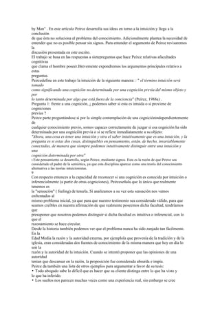 by Man" . En este artículo Peirce desarrolla sus ideas en torno a la intuición y llega a la
conclusión
de que ésta no soluciona el problema del conocimiento. Adicionalmente plantea la necesidad de
entender que no es posible pensar sin signos. Para entender el argumento de Peirce revisaremos
la
discusión presentada en este escrito.
El trabajo se basa en las respuestas a sietepreguntas que hace Peirce relativas afacultades
cognitivas
que clama el hombre poseer.Brevemente expondremos los argumentos principales relativo a
estas
preguntas.
Peircedefine en este trabajo la intuición de la siguiente manera: : " el término intuición será
tomado
como significando una cognición no determinada por una cognición previa del mismo objeto y
por
lo tanto determinada por algo que está fuera de la conciencia" (Peirce, 1988a) .
Pregunta 1: frente a una cognición, ¿ podemos saber si esta es intuida o si proviene de
cogniciones
previas ?
Peirce parte preguntándose si por la simple contemplación de una cogniciónindependientemente
de
cualquier conocimiento previo, somos capaces correctamente de juzgar si esa cognición ha sido
determinada por una cognición previa o si se refiere inmediatamente a su objeto:
"Ahora, una cosa es tener una intuición y otra el saber intuitivamente que es una intuición, y la
pregunta es si estas dos cosas, distinguibles en pensamiento, están, de hecho, invariablemente
conectadas, de manera que siempre podemos intuitivamente distinguir entre una intuición y
una
cognición determinada por otra"
9 Estepensamiento se desarrolla, según Peirce, mediante signos. Esta es la razón de que Peirce sea
considerado el padre de la semiótica, ya que esta disciplina aparece como una teoría del conocimiento
alternativa a las teorías intuicionistas.
9
Con respecto entonces a la capacidad de reconocer si una cognición es conocida por intuición o
inferencialmente (a partir de otras cogniciones), Peirceseñala que lo único que realmente
tenemos es
la "sensación" ( feeling) de tenerla. Si analizamos a su vez esta sensación nos vemos
enfrentados al
mismo problema inicial, ya que para que nuestro testimonio sea considerado válido, para que
seamos creíbles en nuestra afirmación de que realmente poseemos dicha facultad, tendríamos
que
presuponer que nosotros podemos distinguir si dicha facultad es intuitiva o inferencial, con lo
que el
razonamiento se hace circular.
Desde la historia también podemos ver que el problema nunca ha sido zanjado tan fácilmente.
En la
Edad Media la razón y la autoridad externa, por ejemplola que provenía de la tradición y de la
iglesia, eran consideradas dos fuentes de conocimiento de la misma manera que hoy en día lo
son la
razón y la autoridad de la intuición. Cuando se intentó proponer que las opiniones de una
autoridad
tenían que descansar en la razón, la proposición fue considerada absurda e impía.
Peirce da también una lista de otros ejemplos para argumentar a favor de su tesis:
• Todo abogado sabe lo difícil que es hacer que su cliente distinga entre lo que ha visto y
lo que ha inferido.
• Los sueños nos parecen muchas veces como una experiencia real, sin embargo se cree
 