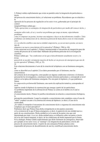2, Polanyi señala explícitamente que existe un paralelo entre la integración de particulares a
través
del proceso de conocimiento tácito y el solucionar un problema. Recordemos que en relación a
la
operación de los procesos de regulación en los seres vivos, gobernadas por el principio de
control
marginal,Polanyi señala que :
"Tales operaciones se asemejan a la integración de particulares por medio del conocer tácito, y
se
asemejan sobre todo, al ver y resolver un problema que tengo en mente, especialmente
problemas
como el componer un poema, inventar una máquina o hacer un descubrimiento científico. Tales
problemas son intimaciones de la coherencia potencial de hasta ahora cosas no relacionadas
entre
sí y su solución establece una nueva entidad comprensiva, ya sea un nuevo poema, un nuevo
tipo de
máquina o un nuevo conocimiento de la naturaleza" (Polanyi, 1964, p. 44).
Como mencioné en el capítulo 2, Polanyi intentaextender el mecanismo de integración para dar
cuenta del proceso de la creatividad. Hablando del problema particular de la investigación
científica
Polanyi señala que : "las condiciones en las que el descubrimiento usualmente ocurre y la
forma
general de su suceder ciertamente muestra de hecho ser un proceso de emergencia que uno de
acción operativa" (Polanyi, 1983, p. 33).
59
Esto relaciona directamente el acto de la creación de la hipótesis con un fenómeno emergente,
tal
como se describió en el capítulo 2.Los datos presentados por el fenómeno, mas las
características
del contexto de la investigación, como pueden ser algunas condiciones exteriores o la historia
personal de los investigadores, constituyen nuestros términos particulares y corresponde al nivel
inferior en la óptica del fenómeno emergente. Por otra parte la hipótesis y lo que podríamos
llamar
la comprensión preliminardel fenómeno, una suerte de explicación tentativa, corresponden al
nivel
superior siendo la hipótesis la construcción que emerge a partir de los particulares.
Un problema importante de la afirmación de Polanyi se centra en el ámbito en el cual es
planteado
el conocimiento tácito. Polanyi lo justifica inicialmente en relación a conocimientos biológicos,
la
percepción esencialmente. Luego lo extrapola a conocimientos más complejos como el caso de
"saber" conducir un auto o la construcción misma de hipótesis ( es decir, el caso de la
creatividad).
¿Es válido el extrapolar el mecanismo de conocimiento tácito a esquemas de conocimiento más
complejos que el mero perceptivo?
Podríamos decir que Polanyi basa dicha extrapolación en dos puntos esenciales:
a) La existencia de lo que él llama emergencia, es decir, la aparición de una entidad nueva a
partir de sus constituyentes. Dicha entidad no es la suma de las partes sino que está
determinada por éstas. A su vez, dicha entidad ejerce su influencia sobre sus partes a través
de la ley del control marginal, es decir, de las condiciones de borde impuestas por la forma.
b) La analogía. Polanyi señala explícitamente que dicho fenómeno de emergencia, observado
por ejemplo en los seres vivos, se "asemeja" a la integración de particulares a través del
proceso de conocimiento tácito. A partir de esta semejanza Polanyi plantea como
responsable del proceso de descubrimiento de una ley científicaal conocimiento tácito.
 