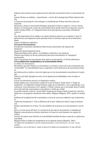Podemos decir entonces que la aplicación de la idea del conocimiento tácito al conocimiento de
las
ciencias fácticas se establece - esencialmente - a través de la analogía que Polanyi plantea entre
éste
y el proceso de percepción. Esta analogía es considerada por Polanyi más bien como una
extensión
del proceso, desde el conocimiento biológico (perceptivo) hasta el cognitivo, o de las ciencias
fácticas. La extensión de su idea del conocimiento tácito puede observarse al pasar de, como lo
señala Tsoukas (2002) , la "integración tácita de las percepciones sensoriales subsidiarias"
-como el
60
caso del experimento de las sílabas y los shocks eléctricos descrito en el capítulo 2- hacia la
aplicación de esta integración tácita operando sobre los distintos aspectos de un fenómeno y
dando
origen a la hipótesis explicativa.
Percepción Descubrimiento
Percepciones sensoriales subsidiarias Observaciones particulares (de aspectos del
fenómeno)
Integración tácita Integración tácita
Objeto percibido (rostro, patrón , etc) Hipótesis explicativa ( ley tentativa).
Notemos que Polanyi no da una justificación para esta extensiónsalvo la "semejanza"
queencuentra
entre el mecanismo de conocimiento tácito dado en la percepción y el del descubrimiento.
4.3 La abducción manipulativa y el conocimiento tácito.
La abducción manipulativa
Recordemos que para Polanyi el conocimiento se construye a través de lo que él denomina una
"acción hábil". Es esta habilidad la que es adquirida a través del proceso de conocimiento tácito
ya
que dicha acción se realiza a través de reglas que no son necesariamente conocidas por el sujeto
que
realiza la actividad. Ejemplos de estos son la adquisición de habilidades como el andar en
bicicleta,
el tocar un instrumento musical o el diagnóstico médico.
Polanyi plantea este conocimiento a partir de lo que él llama el "poder tácito" o "poder de
integración", el cuálpermite integrar distintos rasgos de un fenómeno, o de un aprendizaje, en la
conciencia. Como discutimos en el capítulo 2, Polanyi sostiene que es este poder tácito el medio
través del cuál todo conocimiento es descubierto y tenido por verdad.
Es posible analizar la idea de "acción hábil" propuesta por Polanyi desde el punto de vista de la
abducción y así proponer unarelación entre ambas. Magnani (Magnani, 2001, capítulo 3) analiza
el
problema de la adquisición del conocimiento a través de un proceso abductivo que el denomina
61
"abducción manipulativa". Este se diferencia de la mera "abducción teórica" enque el primero
está
basado esencialmente en el hacer. En otras palabras de un proceso en el que pensamos a través
del
hacer y no solo acerca del hacer. La existencia de este tipo de acercamiento es señalada por
Magnani como presente en muchas situaciones en la que los seres humanos son capaces de
realizar
acciones de manera muy eficiente sin la posibilidad inmediata de darse cuenta de su explicación
conceptual.
Magnani define la abducción manipulativa de la siguiente manera (Magnani, 2001) :
"la abducción manipulativa sucede cuando pensamos a través del hacer y no solo , en un
sentido
pragmático, acerca del hacer. Luego la idea de la abducción manipulativa va más allá del
 