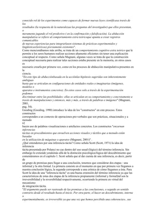conocido rol de los experimentos como capaces de formar nuevas leyes científicasa través de
los
resultados (la respuesta de la naturalezaa las preguntas del investigador) que ellos presentan,
o
meramente jugando el rol predictivo ( en la confirmación y falsificación). La abducción
manipulativa se refiere al comportamiento extra teóricoque apunta a crear registros
comunicables
de nuevas experiencias para integrarlasen sistemas de prácticas experimentales y
lingüísticas(teóricas) previamente existentes".
Como mencionábamos más arriba, se trata de un comportamiento cognitivo extra teórico que le
permite a los seres humanos realizar acciones altamente eficientes sin tener una explicación
conceptual al respecto. Como señala Magnani, algunas veces se trata de que la construcción
conceptual necesaria para realizar tales acciones estaba presente en la memoria, en otros casos
es
necesario crearla por primera vez, como en los procesos de abducción manipulativa presentes en
la
ciencia.
"En este tipo de abducciónbasada en la acciónlas hipótesis sugeridas son inherentemente
ambiguas
hasta que se articulan en configuraciones de entidades reales o imaginarias (imágenes,
modelos o
aparatos e instrumentos concretos). En estos casos solo a través de la experimentación
podemos
discriminar entre las posibilidades: ellas se articulan en su comportamiento y concretamente a
través de manipulaciones y entonces, más y más, a través de palabras e imágenes" (Magnani,
2001,
pag. 54).
Gooding (Gooding, 1990) introduce la idea de los "constructos" en este proceso. Estos
constructos
corresponden a un contexto de operaciones pre-verbales que son prácticas, situacionales y a
menudo
62
hacen uso de palabras visualizaciones o artefactos concretos. Los constructos "encarnan
inferencias
tácitas en procedimientos que envuelven acciones visuales y táctiles que a menudo están
basadas
en la utilización de máquinas o aparatos (Magnani, 2001)" .
¿Qué entendemos por una inferencia tácita? Como señala Scott (Scott, 1971) la idea de
inferencia
tácita presentada por Polanyi no cae dentro del uso usual (lógico) del término inferencia. Sin
embargo lo extiende yendomás allá de la distinción psicológica/lógica del descubrimiento que
comentáramos en el capítulo 1. Scott señala que al dar cuenta de una inferencia, es decir, partir
de
un grupo de premisas para llegar a una conclusión, tenemos que considerar dos etapas : una
informal y la otra formal. La primera consiste en el momento en que por primera vez llegamos a
nuestra conclusión lógica, la segunda corresponde a una crónica de cómo llegamos a ésta. Para
Scott la idea de una "inferencia tácita" es una buena extensión del término inferencia ya que las
características de estas dos etapas de la inferencia propiamente (informal y formal)tal son la
irreversibilidad y la reversibilidad respectivamente, ocurriendo la primera en virtud del
mecanismo
de integración tácita.
"El argumento puede ser rastreado de las premisas a las conclusiones, o seguido en sentido
contrario desde el resultado hasta el inicio. Por otra parte, el hacer un descubrimiento, interna
o
experimentalmente, es irreversible ya que una vez que hemos percibido una coherencia58 , sus
 