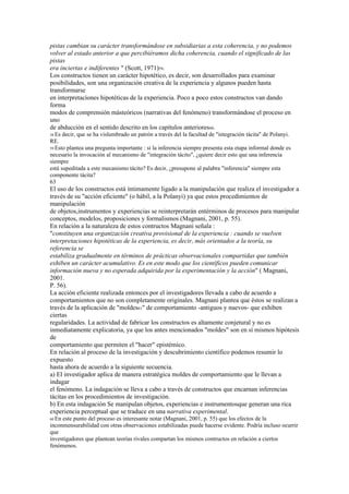 pistas cambian su carácter transformándose en subsidiarias a esta coherencia, y no podemos
volver al estado anterior a que percibiéramos dicha coherencia, cuando el significado de las
pistas
era inciertas e indiferentes " (Scott, 1971)59.
Los constructos tienen un carácter hipotético, es decir, son desarrollados para examinar
posibilidades, son una organización creativa de la experiencia y algunos pueden hasta
transformarse
en interpretaciones hipotéticas de la experiencia. Poco a poco estos constructos van dando
forma
modos de comprensión másteóricos (narrativas del fenómeno) transformándose el proceso en
uno
de abducción en el sentido descrito en los capítulos anteriores60.
58 Es decir, que se ha vislumbrado un patrón a través del la facultad de "integración tácita" de Polanyi.
RE.
59 Esto plantea una pregunta importante : si la inferencia siempre presenta esta etapa informal donde es
necesario la invocación al mecanismo de "integración tácito", ¿quiere decir esto que una inferencia
siempre
está supeditada a este mecanismo tácito? Es decir, ¿presupone al palabra "inferencia" siempre esta
componente tácita?
63
El uso de los constructos está íntimamente ligado a la manipulación que realiza el investigador a
través de su "acción eficiente" (o hábil, a la Polanyi) ya que estos procedimientos de
manipulación
de objetos,instrumentos y experiencias se reinterpretarán entérminos de procesos para manipular
conceptos, modelos, proposiciones y formalismos (Magnani, 2001, p. 55).
En relación a la naturaleza de estos contructos Magnani señala :
"constituyen una organización creativa provisional de la experiencia : cuando se vuelven
interpretaciones hipotéticas de la experiencia, es decir, más orientados a la teoría, su
referencia se
estabiliza gradualmente en términos de prácticas observacionales compartidas que también
exhiben un carácter acumulativo. Es en este modo que los científicos pueden comunicar
información nueva y no esperada adquirida por la experimentación y la acción" ( Magnani,
2001.
P. 56).
La acción eficiente realizada entonces por el investigadores llevada a cabo de acuerdo a
comportamientos que no son completamente originales. Magnani plantea que éstos se realizan a
través de la aplicación de "moldes61" de comportamiento -antiguos y nuevos- que exhiben
ciertas
regularidades. La actividad de fabricar los constructos es altamente conjetural y no es
inmediatamente explicatoria, ya que los antes mencionados "moldes" son en sí mismos hipótesis
de
comportamiento que permiten el "hacer" epistémico.
En relación al proceso de la investigación y descubrimiento científico podemos resumir lo
expuesto
hasta ahora de acuerdo a la siguiente secuencia.
a) El investigador aplica de manera estratégica moldes de comportamiento que le llevan a
indagar
el fenómeno. La indagación se lleva a cabo a través de constructos que encarnan inferencias
tácitas en los procedimientos de investigación.
b) En esta indagación Se manipulan objetos, experiencias e instrumentosque generan una rica
experiencia perceptual que se traduce en una narrativa experimental.
60 Eneste punto del proceso es interesante notar (Magnani, 2001, p. 55) que los efectos de la
inconmensurabilidad con otras observaciones estabilizadas puede hacerse evidente. Podría incluso ocurrir
que
investigadores que plantean teorías rivales compartan los mismos contructos en relación a ciertos
fenómenos.
 