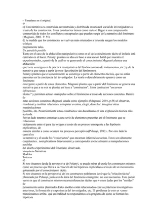 61 Templates   en el original.
64
c) Esta narrativa es construida, reconstruida y distribuida en una red social de investigadores a
través de los constructos. Estos constructos tienen como meta el llegar a una comprensión
compartida de todos los conflictos conceptuales que pueden surgir de la narrativa del fenómeno
(Magnani, 2001. P. 55).
d) A medida que los constructos se vuelven más orientados a la teoría surgen los modelos
teóricos
propiamente tales.
Un paralelo posible
Tanto en el caso de la abducción manipulativa como en el del conocimiento tácito el énfasis está
centrado en el hacer. Polanyi plantea su idea en base a una acción hábil que muestra el
experimentador, a partir de la cuál se va generando el conocimiento.Magnani plantea una
abducción
que tiene su origen en la práctica manipulativa del fenómeno (uso de instrumentos, etc.) y de la
narrativa que surge a partir de éste (descripción del fenómeno).
Polanyi plantea que el conocimiento se construye a partir de elementos tácitos, que no están
presentes en la conciencia del investigador. La teoría o descubrimiento aparece como un
fenómeno
emergente a partir de estos elementos. Magnani plantea que a partir del fenómeno se genera una
narrativa que a su vez se plantea en base a "constructos". Estos contructos "encarnan
inferencias
tácitas" y permiten actuar -manipular-sobre el fenómeno a través de acciones concretas. Dentro
de
estas acciones concretas Magnani señala como ejemplos (Magnani, 2001, p.58) el observar,
reordenar y cambiar relaciones, comparar eventos, elegir, desechar, imaginar otras
manipulaciones
posibles, etc. Posteriormente estos constructos van decantando en una explicación teórica más
acabada.
Por un lado tenemos entonces a una serie de elementos presentes en el fenómeno que se
relacionan
tácitamente entre sí para dar origen a través de un proceso emergente a las hipótesis
explicativas, de
manera similar a como ocurren los procesos perceptivos(Polanyi, 1983) . Por otro lado lo
central es
la narrativa y el usode los "constructos" que encarnan inferencias tácitas. Estos son altamente
conjeturales , noexplicativos directamente y corresponden esencialmente a manipulaciones
posibles
del diseño experimental del fenómeno observado.
Manipulación Narrativas
Modelos
Teóricos
65
Si nos situamos desde la perspectiva de Polanyi, se puede mirar el usode los constructos mismos
como un proceso que lleva a la creación de las hipótesis explicativas a través de un mecanismo
gobernado por el conocimiento tácito.
Si nos situamos en la perspectiva de los constructos podríamos decir que la "relación tácita"
planteada por Polanyi, junto con la idea del fenómeno emergente, no son necesarias. Esto puede
verse en que el constructo mismo encarnainferencias tácitas que vienen dadas por los "moldes"
de
pensamiento antes planteados.Estos moldes están relacionados con las prácticas investigativas
anteriores, la formación y experiencia del investigador, etc. El problema de esto es -como
mencionamos arriba- que en realidad no respondemos a la pregunta de cómo se forman las
hipótesis
 