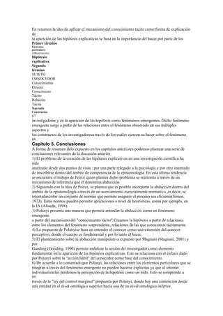 En resumen la idea de aplicar el mecanismo del conocimiento tácito como forma de explicación
de
la aparición de las hipótesis explicativas se basa en la importancia del hacer por parte de los
Primer término
Elementos
particulares
(Observación)
Hipótesis
explicativa
Segundo
término
SUJETO
CONOCEDOR
Conocimiento
Directo
Conocimiento
Tácito
Relación
Tácita
Narrativ
Constructos
67
investigadores y en la aparición de las hipótesis como fenómenos emergentes. Dicho fenómeno
emergente surge a partir de las relaciones entre el fenómeno observado en sus múltiples
aspectos y
los constructos de los investigadoresa través de los cuáles ejercen su hacer sobre el fenómeno.
68
Capítulo 5. Conclusiones
A forma de resumen delo expuesto en los capítulos anteriores podemos plantear una serie de
conclusiones relevantes de la discusión anterior.
1) El problema de la creación de las hipótesis explicativas en una investigación científica ha
sido
analizado desde dos puntos de vista : por una parte relegado a la psicología y por otro intentado
de inscribirse dentro del ámbito de competencia de la epistemología. En esta última tendencia
se encuentra el trabajo de Peirce quien plantea dicho problema se realizaría a través de un
mecanismo de inferencia que el denomina abducción.
2) Siguiendo con la idea de Peirce, se plantea que es posible incorporar la abducción dentro del
ámbito de la epistemología a través de un acercamiento esencialmente normativo, es decir, se
intentadescribir un conjunto de normas que permite asegurar el proceso sea eficiente(Simon,
1973). Estas normas pueden permitir aplicaciones a nivel de heurísticas, como por ejemplo, en
la IA (Aliseda, 1998).
3) Polanyi presenta una manera que permite entender la abducción como un fenómeno
emergente
a partir del mecanismo del "conocimiento tácito".Creamos la hipótesis a partir de relaciones
entre los elementos del fenómeno sorprendente, relaciones de las que conocemos tácitamente.
4) La propuesta de Polanyise basa en entender el conocer como una extensión del conocer
perceptivo, donde el cuerpo es fundamental y por lo tanto el hacer.
5) El planteamiento sobre la abducción manipulativa expuesto por Magnani (Magnani, 2001) y
por
Gooding (Gooding, 1990) permite enfatizar la acción del investigador como elemento
fundamental en la aparición de las hipótesis explicativas. Esto se relaciona con el énfasis dado
por Polanyi sobre la "acción hábil" del conocedor como base del conocimiento.
6) De acuerdo a lo comentado por Polanyi, las relaciones entre los elementos particulares que se
integran a través del fenómeno emergente no pueden hacerse explícitas ya que al intentar
individualizarlas perdemos la percepción de la hipótesis como un todo. Esto se comprende a
69
través de la "ley del control marginal" propuesta por Polanyi, donde hay una contención desde
una entidad en el nivel ontológico superior hacia una de un nivel ontológico inferior.
 