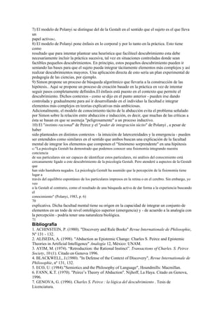7) El modelo de Polanyi se distingue del de la Gestalt en el sentido que el sujeto es el que lleva
un
papel activo62.
8) El modelo de Polanyi pone énfasis en lo corporal y por lo tanto en la práctica. Esto tiene
como
resultado que para intentar plantear una heurística que faciliteel descubrimiento esta debe
necesariamente incluir la práctica sucesiva, tal vez en situaciones controladas donde sean
factibles pequeños descubrimientos. En principio, estos pequeños descubrimiento pueden ir
sentando las bases para que el sujeto pueda integrar tácitamente elementos más complejos y así
realizar descubrimientos mayores. Una aplicación directa de esto sería un plan experimental de
pedagogía de las ciencias, por ejemplo.
9) Simon propone un proceso de búsqueda algorítmico que llevaría a la construcción de las
hipótesis.. Aquí se propone un proceso de creación basado en la práctica en vez de intentar
seguir pasos completamente definidos.El énfasis está puesto en el contexto que permite el
descubrimiento. Dichos contextos - como se dijo en el punto anterior - pueden irse dando
controlada y gradualmente para así ir desarrollando en el individuo la facultad e integrar
elementos más complejos en teorías explicativas más ambiciosas.
Adicionalmente, el modelo de conocimiento tácito de la abducción evita el problema señalado
por Simon sobre la relación entre abducción e inducción, es decir, que muchas de las críticas a
ésta se basan en que se asemeja "peligrosamente" a un proceso inductivo.
10) El "instinto racional" de Peirce y el "poder de integración tácito" de Polanyi , a pesar de
haber
sido planteados en distintos contextos - la intuición de latercereidades y la emergencia - pueden
ser entendidos como similares en el sentido que ambos buscan una explicación de la facultad
mental de integrar los elementos que componen el "fenómeno sorprendente" en una hipótesis
62 "La psicología Gestalt ha demostrado que podemos conocer una fisionomía integrando nuestra
conciencia
de sus particulares sin ser capaces de identificar estos particulares, mi análisis del conocimiento está
cercanamente ligado a este descubrimiento de la psicología Gestalt. Pero atenderé a aspectos de la Gestalt
que
han sido hastahora negados. La psicología Gestalt ha asumido que la percepción de la fisionomía tiene
lugar a
través del equilibrio espontáneo de los particulares impresos en la retina o en el cerebro. Sin embargo, yo
veo
a la Gestalt al contrario, como el resultado de una búsqueda activa de dar forma a la experiencia buscando
el
conocimiento" (Polanyi, 1983, p. 6)
70
explicativa. Dicha facultad mental tiene su origen en la capacidad de integrar un conjunto de
elementos en un todo de nivel ontológico superior (emergencia) y - de acuerdo a la analogía con
la percepción - podría tener una naturaleza biológica.
71
Bibliografía
1. ACHINSTEIN, P. (1980). "Discovery and Rule Books" Revue Internationale de Philosophie,
Nº 131 - 132.
2. ALISEDA, A. (1998). "Abduction as Epistemic Change: Charles S. Peirce and Epistemic
Theories in Artificial Intelligence" Analogía 12, México: UNAM.
3. AYIM, M. (1974). “Retroduction: the Rational Instinct”. Transactions of Charles. S. Peirce
Society, 10 (1). Citado en Genova 1996.
4. BLACKWELL, J.(1980). "In Defense of the Context of Discovery", Revue Internationale de
Philosophie, nº 131, 132.
5. ECO, U: (1984)."Semiotics and the Philosophy of Language", Houndmills: Macmillan.
6. FANN, K.T. (1970). "Peirce’s Theory of Abduction". Nijhoff, La Haya. Citado en Genova,
1996.
7. GENOVA, G. (1996). Charles S. Peirce : la lógica del descubrimiento . Tesis de
Licenciatura.
 