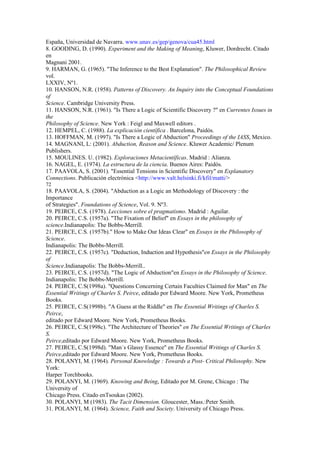 España, Universidad de Navarra. www.unav.es/gep/genova/cua45.html
8. GOODING, D. (1990). Experiment and the Making of Meaning, Kluwer, Dordrecht. Citado
en
Magnani 2001.
9. HARMAN, G. (1965). "The Inference to the Best Explanation". The Philosophical Review
vol.
LXXIV, Nº1.
10. HANSON, N.R. (1958). Patterns of Discovery. An Inquiry into the Conceptual Foundations
of
Science. Cambridge University Press.
11. HANSON, N.R. (1961). "Is There a Logic of Scientific Discovery ?" en Currentes Issues in
the
Philosophy of Science. New York : Feigl and Maxwell editors .
12. HEMPEL, C. (1988). La explicación científica . Barcelona, Paidós.
13. HOFFMAN, M. (1997). "Is There a Logic of Abduction" Proceedings of the IASS, Mexico.
14. MAGNANI, L: (2001). Abduction, Reason and Science. Kluwer Academic/ Plenum
Publishers.
15. MOULINES. U. (1982). Exploraciones Metacientíficas. Madrid : Alianza.
16. NAGEL, E. (1974). La estructura de la ciencia. Buenos Aires: Paidós.
17. PAAVOLA, S. (2001). "Essential Tensions in Scientific Discovery" en Explanatory
Connections. Publicación electrónica <http://www.valt.helsinki.fi/kfil/matti/>
72
18. PAAVOLA, S. (2004). "Abduction as a Logic an Methodology of Discovery : the
Importance
of Strategies". Foundations of Science, Vol. 9. Nº3.
19. PEIRCE, C.S. (1978). Lecciones sobre el pragmatismo. Madrid : Aguilar.
20. PEIRCE, C.S. (1957a). "The Fixation of Belief" en Essays in the philosophy of
science.Indianapolis: The Bobbs-Merrill.
21. PEIRCE, C.S. (1957b)." How to Make Our Ideas Clear" en Essays in the Philosophy of
Science.
Indianapolis: The Bobbs-Merrill.
22. PEIRCE, C.S. (1957c). "Deduction, Induction and Hypothesis"en Essays in the Philosophy
of
Science.Indianapolis: The Bobbs-Merrill..
23. PEIRCE, C.S. (1957d). "The Logic of Abduction"en Essays in the Philosophy of Science.
Indianapolis: The Bobbs-Merrill.
24. PEIRCE, C.S(1998a). "Questions Concerning Certain Faculties Claimed for Man" en The
Essential Writings of Charles S. Peirce, editado por Edward Moore. New York, Prometheus
Books.
25. PEIRCE, C.S(1998b). "A Guess at the Riddle" en The Essential Writings of Charles S.
Peirce,
editado por Edward Moore. New York, Prometheus Books.
26. PEIRCE, C.S(1998c). "The Architecture of Theories" en The Essential Writings of Charles
S.
Peirce,editado por Edward Moore. New York, Prometheus Books.
27. PEIRCE, C.S(1998d). "Man´s Glassy Essence" en The Essential Writings of Charles S.
Peirce,editado por Edward Moore. New York, Prometheus Books.
28. POLANYI, M. (1964). Personal Knowledge : Towards a Post- Critical Philosophy. New
York:
Harper Torchbooks.
29. POLANYI, M. (1969). Knowing and Being, Editado por M. Grene, Chicago : The
University of
Chicago Press. Citado enTsoukas (2002).
30. POLANYI, M (1983). The Tacit Dimension. Gloucester, Mass.:Peter Smith.
31. POLANYI, M. (1964). Science, Faith and Society. University of Chicago Press.
 