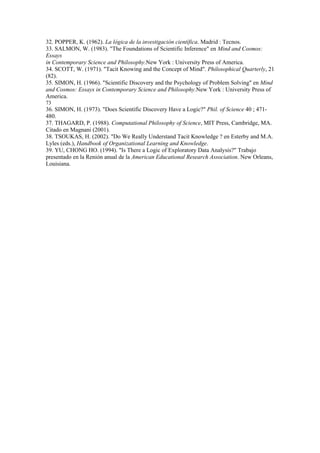32. POPPER, K. (1962). La lógica de la investigación científica. Madrid : Tecnos.
33. SALMON, W. (1983). "The Foundations of Scientific Inference" en Mind and Cosmos:
Essays
in Contemporary Science and Philosophy.New York : University Press of America.
34. SCOTT, W. (1971). "Tacit Knowing and the Concept of Mind". Philosophical Quarterly, 21
(82).
35. SIMON, H. (1966). "Scientific Discovery and the Psychology of Problem Solving" en Mind
and Cosmos: Essays in Contemporary Science and Philosophy.New York : University Press of
America.
73
36. SIMON, H. (1973). "Does Scientific Discovery Have a Logic?" Phil. of Science 40 ; 471-
480.
37. THAGARD, P. (1988). Computational Philosophy of Science, MIT Press, Cambridge, MA.
Citado en Magnani (2001).
38. TSOUKAS, H. (2002). "Do We Really Understand Tacit Knowledge ? en Esterby and M.A.
Lyles (eds.), Handbook of Organizational Learning and Knowledge.
39. YU, CHONG HO. (1994). "Is There a Logic of Exploratory Data Analysis?" Trabajo
presentado en la Renión anual de la American Educational Research Association. New Orleans,
Louisiana.
 