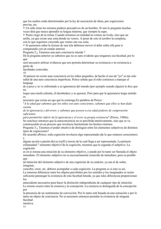 que los sueños están determinados por la ley de asociación de ideas, por cogniciones
previas, etc.
• Un niño tiene los mismos poderes perceptivos de un hombre. Si uno le pregunta muchas
veces dirá que nunca aprendió su lengua materna, que siempre la supo.
• Punto ciego de la retina. Cuando miramos en realidad no vemos un óvalo, sino que un
anillo, ya que existe una zona donde no vemos. A pesar de esto el cerebro la completa,
con lo que seguimos creyendo que vemos ene esa zona.
• Si queremos saber la textura de una tela debemos mover el debo sobre ella para ir
comparando con un estado anterior.
Pregunta 2:¿ Tenemos una auto conciencia intuida ?
De la pregunta anterior ya sabemos que no es auto evidente que tengamos esa facultad, por lo
que
será necesario utilizar evidencia que nos permita determinar su existencia o no existencia a
partir de
facultades conocidas.
10
Al parecer no existe auto conciencia en los niños pequeños, de hecho el uso de "yo" es tan solo
señal de una auto conciencia imperfecta. Peirce señala que el niño comienza a manejar el
lenguaje
de a poco y se ve enfrentado a su ignorancia del mundo (por ejemplo cuando alguien le dice que
no
toque una estufa caliente, él desobedece y se quema). Pero para que la ignorancia tenga sentido
es
necesario que exista un ego que la contenga.En palabras de Peirce :
"A la edad que sabemos que los niños son auto conscientes, sabemos que ellos se han dado
cuenta
de la ignorancia y del error; y sabemos que poseen a esa edad poderes de comprensión
suficientes
para permitirles inferir de la ignorancia y el error su propia existencia" (Peirce, 1988a).
Se concluye entonces que la autoconciencia no es percibida intuitivamente, sino que se va
construyendo en un proceso que involucra fuertemente los hechos externos.
Pregunta 3:¿ Tenemos el poder intuitivo de distinguir entre los elementos subjetivos de distintos
tipos de cogniciones?
De acuerdo aPeirce, toda cognición involucra algo representado (de lo que estamos conscientes)
y
alguna acción o pasión del yo (self) a través de la cual llega a ser representada. La primera
esllamadael " elemento objetivo"de la cognición, mientras que la segunda el subjetivo. La
cognición
es en sí misma una intuición de su elemento objetivo, y puede por lo tanto ser llamada el objeto
inmediato. El elemento subjetivo no es necesariamente conocido de inmediato, pero es posible
que
tal intuición del elemento subjetivo de una cognición de su carácter, ya sea el de soñar,
imaginar,
concebir, creer, etc. debiera acompañar a cada cognición. La pregunta es si esto es así.
La inmensa diferencia entre los objetos percibidos por los sentidos y los imaginados es razón
suficiente paranegar la existencia de esta facultad intuida, ya que tales diferencias proporcionan
los
antecedente necesarios para hacer la distinción independiente de cualquier tipo de intuición.
Lo mismo ocurre entre la creencia y la concepción. La creencia es distinguida de la concepción
por
la presencia de un sentimiento de convicción. Por lo tanto está basada en una sensación y por lo
tanto un objeto de conciencia. No es necesario entonces postular la existencia de ninguna
facultad
intuitiva.
11
 