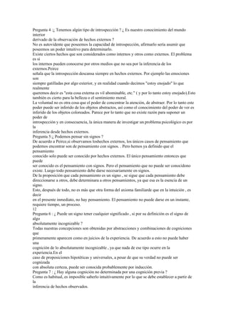 Pregunta 4 :¿ Tenemos algún tipo de introspección ? ¿ Es nuestro conocimiento del mundo
interior
derivado de la observación de hechos externos ?
No es autovidente que poseemos la capacidad de introspección, afirmarlo sería asumir que
poseemos un poder intuitivo para determinarlo.
Existe ciertos hechos que son considerados como internos y otros como externos. El problema
es si
los internos pueden conocerse por otros medios que no sea por la inferencia de los
externos.Peirce
señala que la introspección descansa siempre en hechos externos. Por ejemplo las emociones
son
siempre gatilladas por algo exterior, y en realidad cuando decimos "estoy enojado" lo que
realmente
queremos decir es "esta cosa externa es vil abominable, etc." ( y por lo tanto estoy enojado).Esto
también es cierto para la belleza o el sentimiento moral.
La voluntad no es otra cosa que el poder de concentrar la atención, de abstraer. Por lo tanto este
poder puede ser inferido de los objetos abstractos, así como el conocimiento del poder de ver es
inferido de los objetos coloreados. Parece por lo tanto que no existe razón para suponer un
poder de
introspección y en consecuencia, la única manera de investigar un problema psicológico es por
la
inferencia desde hechos externos.
Pregunta 5:¿ Podemos pensar sin signos ?
De acuerdo a Peirce,si observamos loshechos externos, los únicos casos de pensamiento que
podemos encontrar son de pensamiento con signos. . Pero hemos ya definido que el
pensamiento
conocido solo puede ser conocido por hechos externos. El único pensamiento entonces que
puede
ser conocido es el pensamiento con signos. Pero el pensamiento que no puede ser conocidono
existe. Luego todo pensamiento debe darse necesariamente en signos.
De la proposición que cada pensamiento es un signo , se sigue que cada pensamiento debe
direccionarse a otros, debe determinara a otros pensamientos, ya que esa es la esencia de un
signo.
Esto, después de todo, no es más que otra forma del axioma familiarde que en la intuición , es
decir
en el presente inmediato, no hay pensamiento. El pensamiento no puede darse en un instante,
requiere tiempo, un proceso.
12
Pregunta 6 : ¿ Puede un signo tener cualquier significado , si por su definición es el signo de
algo
absolutamente incognizable ?
Todas nuestras concepciones son obtenidas por abstracciones y combinaciones de cogniciones
que
primeramente aparecen como en juicios de la experiencia. De acuerdo a esto no puede haber
una
cognición de lo absolutamente incognizable , ya que nada de ese tipo ocurre en la
experiencia.En el
caso de proposiciones hipotéticas y universales, a pesar de que su verdad no puede ser
cognizada
con absoluta certeza, puede ser conocida probablemente por inducción.
Pregunta 7 : ¿ Hay alguna cognición no determinada por una cognición previa ?
Como es habitual, es imposible saberlo intuitivamente por lo que se debe establecer a partir de
la
inferencia de hechos observados.
 