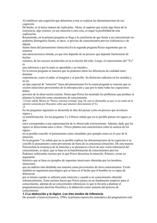 Al establecer una cognición que determina a otra es explicar las determinaciones de esa
cognición.
De hecho, es la única manera de explicarlas. Ahora, el suponer que existe algo fuera de la
conciencia, algo externo, ya sea intuición u otra cosa, es negar la posibilidad de esta
explicación.
Resumiendo, en la primera pregunta se llega a la conclusión de que frente a un conocimiento no
podemos distinguirsu fuente, es decir, si provine de conocimientos previos (inferencia) o de
alguna
fuente fuera del pensamiento (intuición).En la segunda pregunta Peirce argumenta que no
tenemos
una autoconciencia intuida, ya que ésta depende de un proceso que depende fuertemente de
hechos
externos, de los sucesos acontecidos en la evolución del niño. Luego, el conocimiento del "Yo"
es
una inferencia y por lo tanto es aprendido y no intuido10.
En la tercera pregunta se muestra que no podemos intuir las diferencias de cualidad entre
distintas
experiencias, como el soñar, el imaginar y el percibir. Su distinción radicaría en los sentidos y
no en
un tipo especial de "intuición" fuera del pensamiento.En la cuarta pregunta se muestra que no
existen intuiciones provenientes de la introspección y que por lo tanto todas las cogniciones
deben
provenir de la observación externa. Hasta aquí Peirce ha mostrado los problemas que produce el
plantear la intuición como mecanismo de concoimeinto.
10 Como  señala Moore en "Peirce, selected writings" pag. 64, esto es destacable ya que va en contra de la
opinión sostenida por Descartes sobre que intuimos directamente el Yo.
13
En las preguntas siguientes se desarrolla la idea del pensar como un proceso que involucra
signos y
su transformación. En las preguntas 5 y 6 Peirce señala que no es posible pensar sin signos ya
que
estos corresponden a una representación de lo obserrvado exteriormente. Además, dado que los
signos se direccionan unos a otros - Peirce plantea esta característica como la esencia de los
signos -
no es posible concebir el pensamiento como inmediato, por ejemplo como en el caso de la
intuición.
En la pregunta 7 se señala que no es posible explicar las determinaciones de la cognición si se
concibe le pensamiento como proveniente de fuera de la conciencia (intuición). De esta manera
Peircerefuta la existencia de la intuición y se pronuncia a favor de una visión inferencial del
conocimiento, es decir, que se basa en la transformación de conocimientos previos.
Podemos enfatizarlas razones por la que Peirce desestima la intuición. Primero, existe un
argumento
histórico que se basa en ejemplos de supuestas intuiciones obtenidas por los hombres,
intuiciones
que un análisis más detallado nos muestra como provenientes de otros conocimientos. Existe
también un argumento psicológico que se basa en el hecho que el hombre no es capaz de
diferenciar
por sí mismo cuando se enfrenta auna intuición y cuando a un conocimiento obtenido
inferencialmente. Estas razones hacen que Peirce piense en un fundamento empírico para el
conocimiento, además de un conocimiento inferencial, lo que le llevaría a plantear el
pragmatismocomo doctrina filosófica y la abducción como sustento del proceso de
conocimiento.
1.3 La abducción y la lógica. Los tres modos de inferencia.
De acuerdo a Genova (Genova, 1996), la primera exposición sistemática del pragmatismo está
 