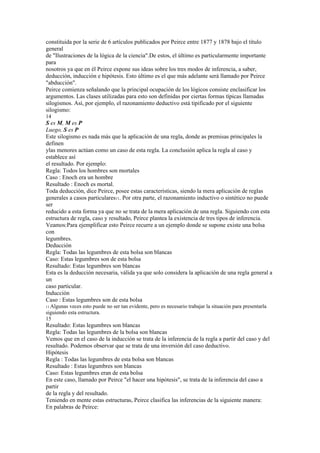 constituida por la serie de 6 artículos publicados por Peirce entre 1877 y 1878 bajo el título
general
de "Ilustraciones de la lógica de la ciencia".De estos, el último es particularmente importante
para
nosotros ya que en él Peirce expone sus ideas sobre los tres modos de inferencia, a saber,
deducción, inducción e hipótesis. Esto último es el que más adelante será llamado por Peirce
"abducción".
Peirce comienza señalando que la principal ocupación de los lógicos consiste enclasificar los
argumentos. Las clases utilizadas para esto son definidas por ciertas formas típicas llamadas
silogismos. Así, por ejemplo, el razonamiento deductivo está tipificado por el siguiente
silogismo:
14
S es M, M es P
Luego, S es P
Este silogismo es nada más que la aplicación de una regla, donde as premisas principales la
definen
ylas menores actúan como un caso de esta regla. La conclusión aplica la regla al caso y
establece así
el resultado. Por ejemplo:
Regla: Todos los hombres son mortales
Caso : Enoch era un hombre
Resultado : Enoch es mortal.
Toda deducción, dice Peirce, posee estas características, siendo la mera aplicación de reglas
generales a casos particulares11. Por otra parte, el razonamiento inductivo o sintético no puede
ser
reducido a esta forma ya que no se trata de la mera aplicación de una regla. Siguiendo con esta
estructura de regla, caso y resultado, Peirce plantea la existencia de tres tipos de inferencia.
Veamos:Para ejemplificar esto Peirce recurre a un ejemplo donde se supone existe una bolsa
con
legumbres.
Deducción
Regla: Todas las legumbres de esta bolsa son blancas
Caso: Estas legumbres son de esta bolsa
Resultado: Estas legumbres son blancas
Esta es la deducción necesaria, válida ya que solo considera la aplicación de una regla general a
un
caso particular.
Inducción
Caso : Estas legumbres son de esta bolsa
11 Algunas veces esto puede no ser tan evidente, pero es necesario trabajar la situación para presentarla
siguiendo esta estructura.
15
Resultado: Estas legumbres son blancas
Regla: Todas las legumbres de la bolsa son blancas
Vemos que en el caso de la inducción se trata de la inferencia de la regla a partir del caso y del
resultado. Podemos observar que se trata de una inversión del caso deductivo.
Hipótesis
Regla : Todas las legumbres de esta bolsa son blancas
Resultado : Estas legumbres son blancas
Caso: Estas legumbres eran de esta bolsa
En este caso, llamado por Peirce "el hacer una hipótesis", se trata de la inferencia del caso a
partir
de la regla y del resultado.
Teniendo en mente estas estructuras, Peirce clasifica las inferencias de la siguiente manera:
En palabras de Peirce:
 